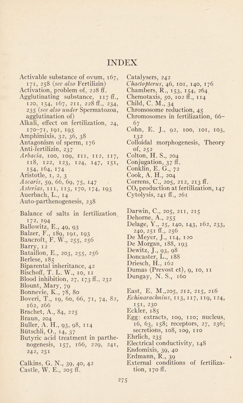 Activable substance of ovum, 167, 171, 258 (see also Fertilizin) Activation, problem of, 228 ff. Agglutinating substance, 117 fT 120, 154, 167, 211, 228 ff., 234, 235 (see also under Spermatozoa, agglutination of) Alkali, effect on fertilization, 24, 170-71, 191, 193 Amphimixis, 32, 36, 38 Antagonism of sperm, 176 Anti-fertilizin, 237 Arbacia, 100, 109, in, 112, 117, 118, 122, 123, 124, 147, 151, 154, 164, 174 Aristotle, 1, 2, 3 Ascaris, 59, 66, 69, 75, 147 Asterias, in, 113, 170, 174, 193 Auerbach, L., 14 Auto-parthenogenesis, 238 Balance of salts in fertilization, 172, 194 Ballowitz, E., 49, 93 Balzer, F., 189, 191, 193 Bancroft, F. W., 255, 256 Barry, 12 Bataillon, E., 203, 255, 256 Berlese, 185 Biparental inheritance, 42 Bischoff, T. L. W., 10, n Blood inhibition, 27, 173 ff., 232 Blount, Mary, 79 Bonnevie, K., 78, 80 Boveri, T., 19, 60, 66, 71, 74, 82, 162, 266 Brachet, A., 84, 225 Braun, 204 Buller, A. EL, 93, 98, 114 Biitschli, O., 14, 37 Butyric acid treatment in parthe- nogenesis, 157, 166, 229, 241, 242, 251 Calkins, G. N., 39, 40, 42 Castle, W. E., 205 ff. Catalysers, 242 Chaetopterus, 46, 101, 140, 176 Chambers, R., 153, 154, 264 Chemotaxis, 50, 102 ff., 114 Child, C. M., 34 Chromosome reduction, 45 Chromosomes in fertilization, 66- 67 Cohn, E. J., 92, 100, 101, 103, I32> Colloidal morphogenesis, Theory of, 252 Colton, H. S., 204 Conjugation, 37 ff. Conklin, E. G., 72 Cook, A. EL, 204 Correns, C., 205, 212, 213 ff. C02 production at fertilization, 147 Cytolysis, 241 ff., 261 Darwin, C., 205, 211, 215 Dehorne, A., 255 Delage, Y., 25, 140, 143, 162, 233, 240, 251 ff., 256 De Meyer, J., 114, 120 De Morgan, 188, 193 Dewitz, J., 93, 98 Doncaster, L., 188 Driesch, El., 162 Dumas (Prevost et), 9, 10, 11 Dungay, N. S., 160 East, E. M.,205, 212, 215, 216 Echinarachnius, 113, 117, 119, 124, i5D 230 Eckler, 185 Egg: extracts, 109, no; nucleus, 16, 63, 158; receptors, 27, 236; secretions, 108, 109, no Ehrlich, 235 Electrical conductivity, 148 Endomixis, 39, 40 Erdmann, R., 39 External conditions of fertiliza- tion, 170 ff.