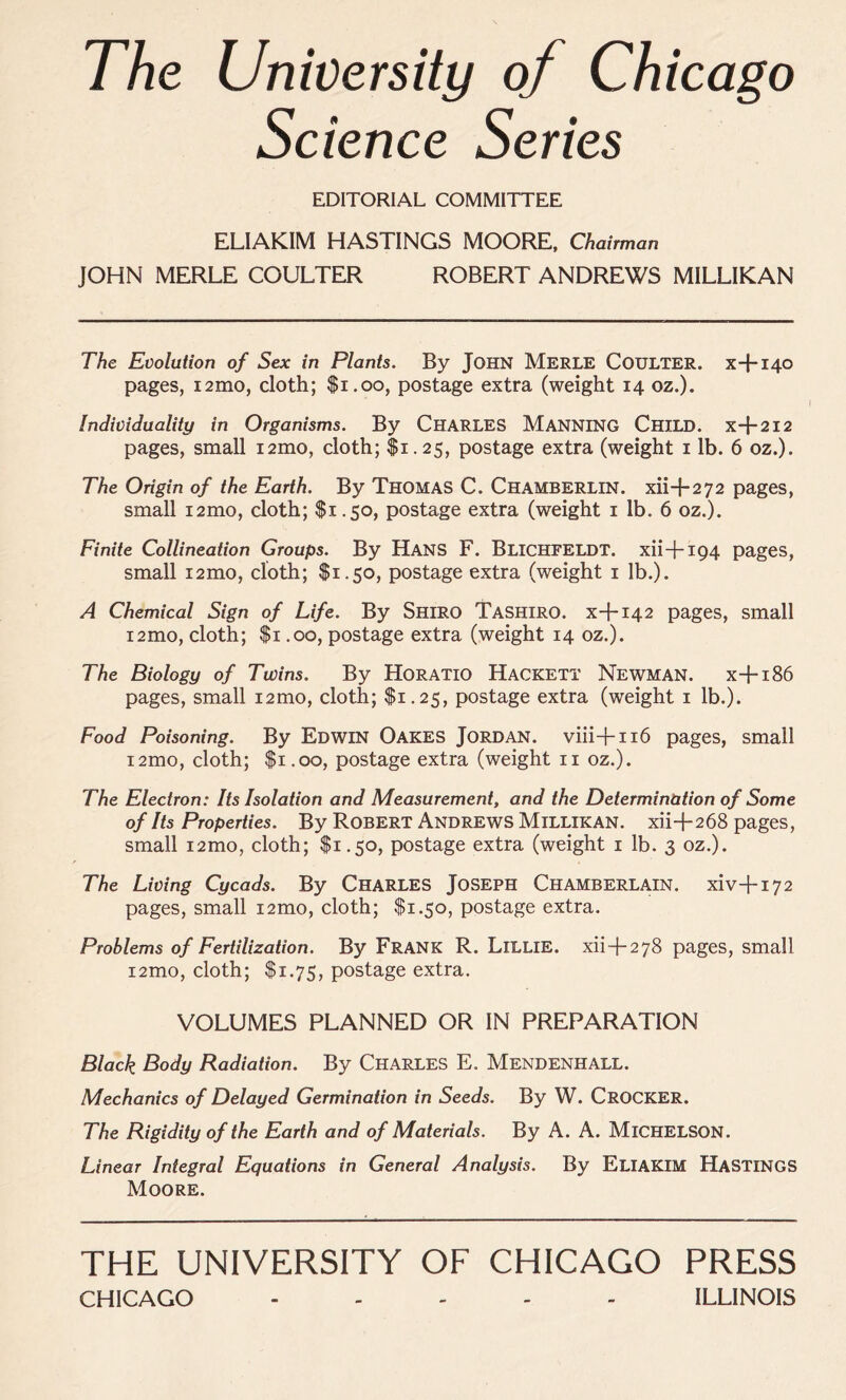 The University of Chicago Science Series EDITORIAL COMMITTEE ELIAKIM HASTINGS MOORE, Chairman JOHN MERLE COULTER ROBERT ANDREWS MILLIKAN The Evolution of Sex in Plants. By JOHN MERLE COULTER, x+140 pages, i2mo, cloth; $1.00, postage extra (weight 14 oz.). Individuality in Organisms. By CHARLES MANNING CHILD, x+212 pages, small i2mo, cloth; $1.25, postage extra (weight 1 lb. 6 oz.). The Origin of the Earth. By Thomas C. Chamberlin, xii+272 pages, small i2mo, cloth; $1.50, postage extra (weight 1 lb. 6 oz.). Finite Collineation Groups. By Hans F. Blichfeldt. xii+194 pages, small i2mo, cloth; $1.50, postage extra (weight 1 lb.). A Chemical Sign of Life. By Shiro Tashiro. x+142 pages, small i2mo, cloth; $1.00, postage extra (weight 14 oz.). The Biology of Twins. By Horatio Hackett Newman. x+186 pages, small i2mo, cloth; $1.25, postage extra (weight 1 lb.). Food Poisoning. By Edwin Oakes Jordan, viii+116 pages, small i2mo, cloth; $1.00, postage extra (weight n oz.). The Electron: Its Isolation and Measurement, and the Determination of Some of Its Properties. By Robert Andrews Millikan, xii+268 pages, small i2mo, cloth; $1.50, postage extra (weight 1 lb. 3 oz.). The Living Cycads. By CHARLES JOSEPH CHAMBERLAIN. xiv+172 pages, small i2mo, cloth; $1.50, postage extra. Problems of Fertilization. By Frank R. Lillie, xii+278 pages, small i2mo, cloth; $1.75, postage extra. VOLUMES PLANNED OR IN PREPARATION Black Body Radiation. By CHARLES E. MENDENHALL. Mechanics of Delayed Germination in Seeds. By W. CROCKER. The Rigidity of the Earth and of Materials. By A. A. MlCHELSON. Linear Integral Equations in General Analysis. By ELIAKIM HASTINGS Moore. THE UNIVERSITY OF CHICAGO PRESS CHICAGO ..... ILLINOIS