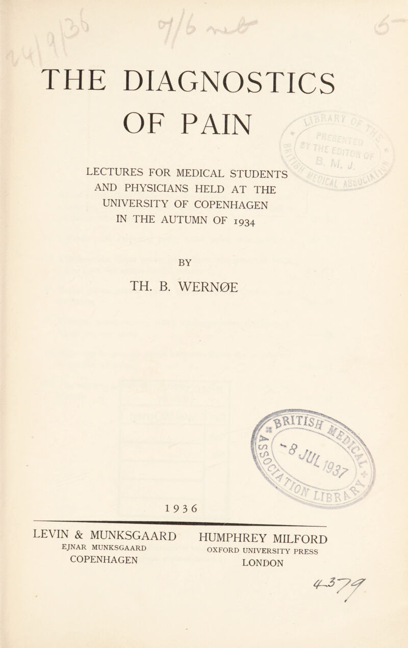 OF PAIN LECTURES FOR MEDICAL STUDENTS AND PHYSICIANS HELD AT THE UNIVERSITY OF COPENHAGEN IN THE AUTUMN OF 1934 BY TH. B. WERN0E 19 3 6 LEVIN & MUNKSGAARD EJNAR MUNKSGAARD COPENHAGEN HUMPHREY MILFORD OXFORD UNIVERSITY PRESS LONDON