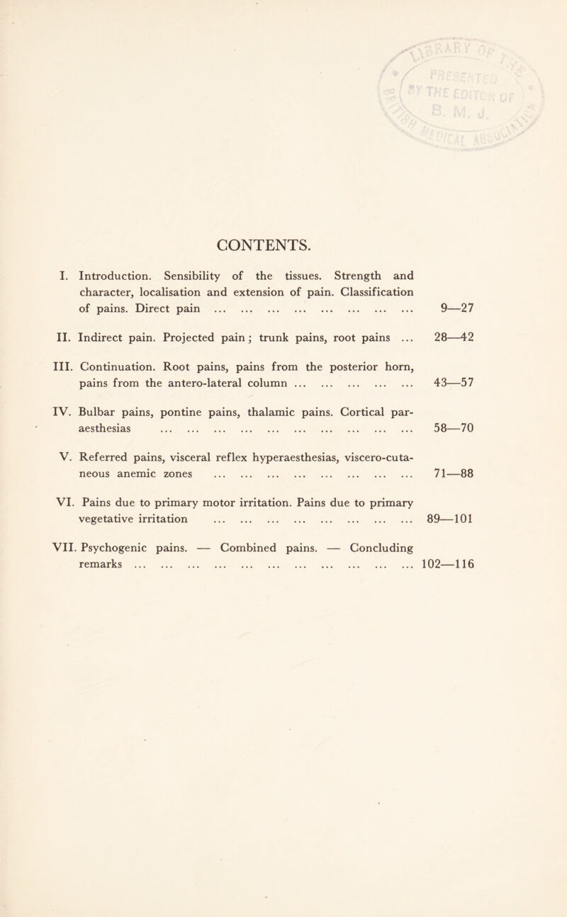 CONTENTS. I. Introduction. Sensibility of the tissues. Strength and character, localisation and extension of pain. Classification of pains. Direct pain . II. Indirect pain. Projected pain; trunk pains, root pains ... III. Continuation. Root pains, pains from the posterior horn, pains from the antero-lateral column. IV. Bulbar pains, pontine pains, thalamic pains. Cortical par- aesthesias . V. Referred pains, visceral reflex hyperaesthesias, viscero-cuta- neous anemic zones .. VI. Pains due to primary motor irritation. Pains due to primary vegetative irritation . VII. Psychogenic pains. — Combined pains. — Concluding remarks . 9—27 28—42 43—57 58—70 71—88 89—101 102—116
