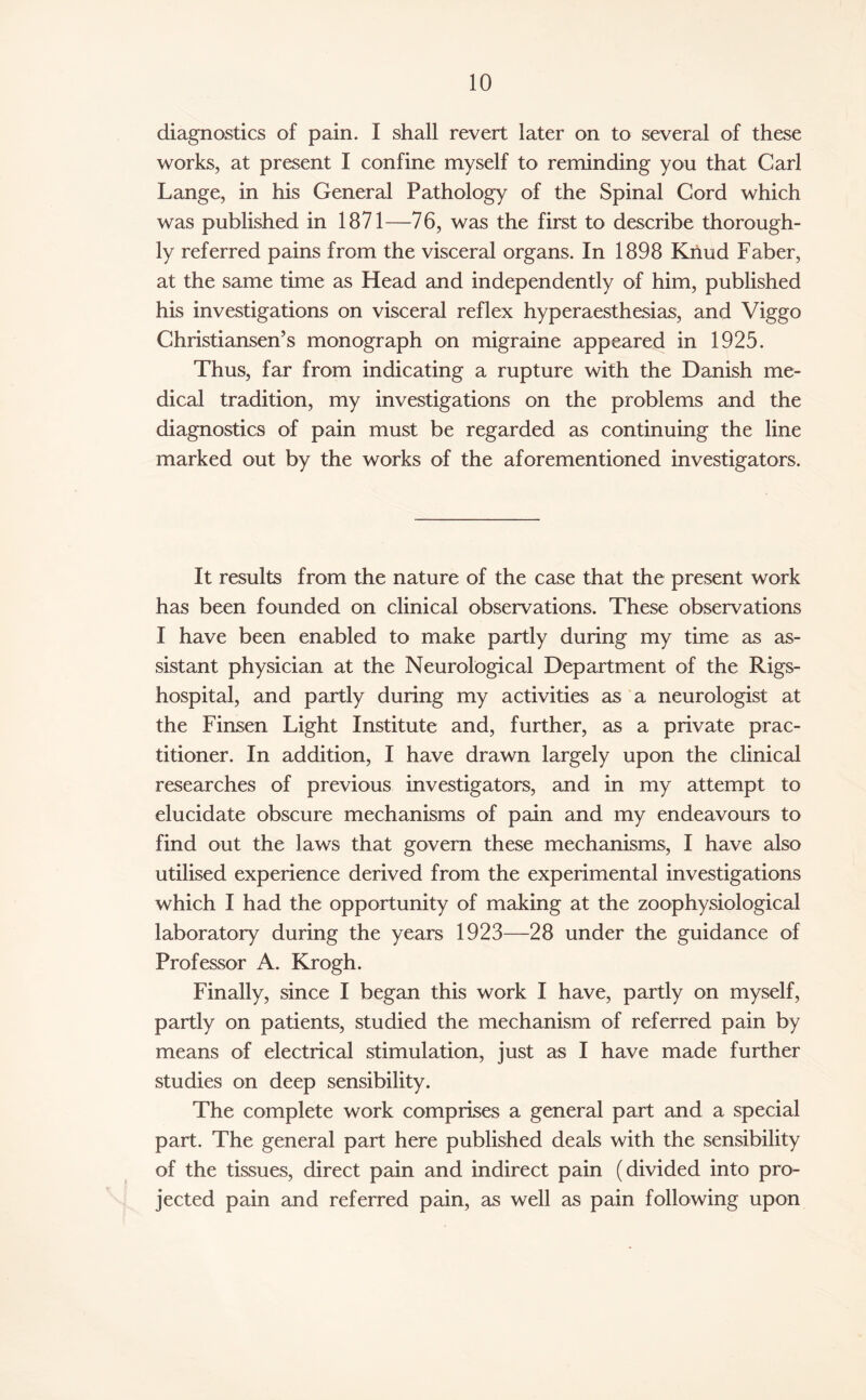 diagnostics of pain. I shall revert later on to several of these works, at present I confine myself to reminding you that Carl Lange, in his General Pathology of the Spinal Cord which was published in 1871—76, was the first to describe thorough¬ ly referred pains from the visceral organs. In 1898 Knud Faber, at the same time as Head and independently of him, published his investigations on visceral reflex hyperaesthesias, and Viggo Christiansen’s monograph on migraine appeared in 1925. Thus, far from indicating a rupture with the Danish me¬ dical tradition, my investigations on the problems and the diagnostics of pain must be regarded as continuing the line marked out by the works of the aforementioned investigators. It results from the nature of the case that the present work has been founded on clinical observations. These observations I have been enabled to make partly during my time as as¬ sistant physician at the Neurological Department of the Rigs- hospital, and partly during my activities as a neurologist at the Finsen Light Institute and, further, as a private prac¬ titioner. In addition, I have drawn largely upon the clinical researches of previous investigators, and in my attempt to elucidate obscure mechanisms of pain and my endeavours to find out the laws that govern these mechanisms, I have also utilised experience derived from the experimental investigations which I had the opportunity of making at the zoophysiological laboratory during the years 1923—28 under the guidance of Professor A. Krogh. Finally, since I began this work I have, partly on myself, partly on patients, studied the mechanism of referred pain by means of electrical stimulation, just as I have made further studies on deep sensibility. The complete work comprises a general part and a special part. The general part here published deals with the sensibility of the tissues, direct pain and indirect pain (divided into pro¬ jected pain and referred pain, as well as pain following upon