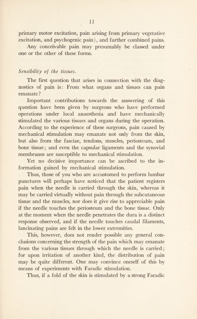 primary motor excitation, pain arising from primary vegetative excitation, and psychogenic pain), and further combined pains. Any conceivable pain may presumably be classed under one or the other of these forms. Sensibility of the tissues. The first question that arises in connection with the diag¬ nostics of pain is: From what organs and tissues can pain emanate ? Important contributions towards the answering of this question have been given by surgeons who have performed operations under local anaesthesia and have mechanically stimulated the various tissues and organs during the operation. According to the experience of these surgeons, pain caused by mechanical stimulation may emanate not only from the skin, but also from the fasciae, tendons, muscles, periosteum, and bone tissue ; and even the capsular ligaments and the synovial membranes are susceptible to mechanical stimulation. Yet no decisive importance can be ascribed to the in¬ formation gained by mechanical stimulation. Thus, those of you who are accustomed to perform lumbar punctures will perhaps have noticed that the patient registers pain when the needle is carried through the skin, whereas it may be carried virtually without pain through the subcutaneous tissue and the muscles, nor does it give rise to appreciable pain if the needle touches the periosteum and the bone tissue. Only at the moment when the needle penetrates the dura is a distinct response observed, and if the needle touches caudal filaments, lancinating pains are felt in the lower extremities. This, however, does not render possible any general con¬ clusions concerning the strength of the pain which may emanate from the various tissues through which the needle is carried; for upon irritation of another kind, the distribution of pain may be quite different. One may convince oneself of this by means of experiments with Faradic stimulation. Thus, if a fold of the skin is stimulated by a strong Faradic