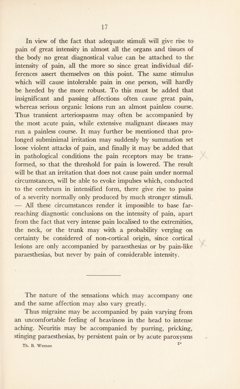 In view of the fact that adequate stimuli will give rise to pain of great intensity in almost all the organs and tissues of the body no great diagnostical value can be attached to the intensity of pain, all the more so since great individual dif¬ ferences assert themselves on this point. The same stimulus which will cause intolerable pain in one person, will hardly be heeded by the more robust. To this must be added that insignificant and passing affections often cause great pain, whereas serious organic lesions run an almost painless course. Thus transient arteriospasms may often be accompanied by the most acute pain, while extensive malignant diseases may run a painless course. It may further be mentioned that pro¬ longed subminimal irritation may suddenly by summation set loose violent attacks of pain, and finally it may be added that in pathological conditions the pain receptors may be trans¬ formed, so that the threshold for pain is lowered. The result will be that an irritation that does not cause pain under normal circumstances, will be able to evoke impulses which, conducted to the cerebrum in intensified form, there give rise to pains of a severity normally only produced by much stronger stimuli. — All these circumstances render it impossible to base far- reaching diagnostic conclusions on the intensity of pain, apart from the fact that very intense pain localised to the extremities, the neck, or the trunk may with a probability verging on certainty be considered of non-cortical origin, since cortical lesions are only accompanied by paraesthesias or by pain-like paraesthesias, but never by pain of considerable intensity. The nature of the sensations which may accompany one and the same affection may also vary greatly. Thus migraine may be accompanied by pain varying from an uncomfortable feeling of heaviness in the head to intense aching. Neuritis may be accompanied by purring, pricking, stinging paraesthesias, by persistent pain or by acute paroxysms 2* Th. B. Wern0e