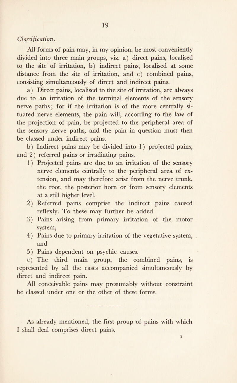 Classification. All forms of pain may, in my opinion, be most conveniently divided into three main groups, viz. a) direct pains, localised to the site of irritation, b) indirect pains, localised at some distance from the site of irritation, and c) combined pains, consisting simultaneously of direct and indirect pains. a) Direct pains, localised to the site of irritation, are always due to an irritation of the terminal elements of the sensory nerve paths; for if the irritation is of the more centrally si¬ tuated nerve elements, the pain will, according to the law of the projection of pain, be projected to the peripheral area of the sensory nerve paths, and the pain in question must then be classed under indirect pains. b) Indirect pains may be divided into 1) projected pains, and 2) referred pains or irradiating pains. 1) Projected pains are due to an irritation of the sensory nerve elements centrally to the peripheral area of ex¬ tension, and may therefore arise from the nerve trunk, the root, the posterior horn or from sensory elements at a still higher level. 2) Referred pains comprise the indirect pains caused reflexly. To these may further be added 3) Pains arising from primary irritation of the motor system, 4) Pains due to primary irritation of the vegetative system, and 5) Pains dependent on psychic causes. c) The third main group, the combined pains, is represented by all the cases accompanied simultaneously by direct and indirect pain. All conceivable pains may presumably without constraint be classed under one or the other of these forms. As already mentioned, the first proup of pains with which I shall deal comprises direct pains. 2