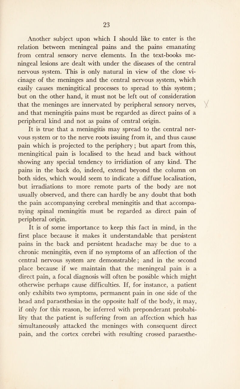 Another subject upon which I should like to enter is the relation between meningeal pains and the pains emanating from central sensory nerve elements. In the text-books me¬ ningeal lesions are dealt with under the diseases of the central nervous system. This is only natural in view of the close vi¬ cinage of the meninges and the central nervous system, which easily causes meningitical processes to spread to this system; but on the other hand, it must not be left out of consideration that the meninges are innervated by peripheral sensory nerves, and that meningitis pains must be regarded as direct pains of a peripheral kind and not as pains of central origin. It is true that a meningitis may spread to the central ner¬ vous system or to the nerve roots issuing from it, and thus cause pain which is projected to the periphery; but apart from this, meningitical pain is localised to the head and back without showing any special tendency to irridiation of any kind. The pains in the back do, indeed, extend beyond the column on both sides, which would seem to indicate a diffuse localisation, but irradiations to more remote parts of the body are not usually observed, and there can hardly be any doubt that both the pain accompanying cerebral meningitis and that accompa¬ nying spinal meningitis must be regarded as direct pain of peripheral origin. It is of some importance to keep this fact in mind, in the first place because it makes it understandable that persistent pains in the back and persistent headache may be due to a chronic meningitis, even if no symptoms of an affection of the central nervous system are demonstrable; and in the second place because if we maintain that the meningeal pain is a direct pain, a focal diagnosis will often be possible which might otherwise perhaps cause difficulties. If, for instance, a patient only exhibits two symptoms, permanent pain in one side of the head and paraesthesias in the opposite half of the body, it may, if only for this reason, be inferred with preponderant probabi¬ lity that the patient is suffering from an affection which has simultaneously attacked the meninges with consequent direct pain, and the cortex cerebri with resulting crossed paraesthe-