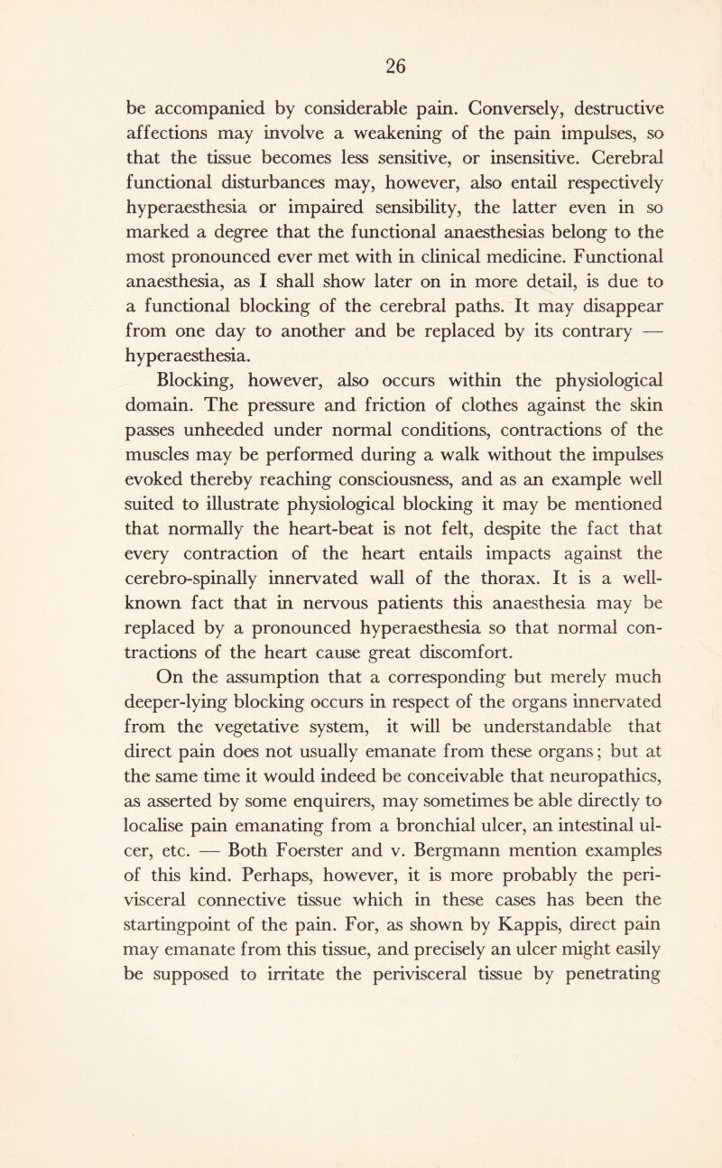 be accompanied by considerable pain. Conversely, destructive affections may involve a weakening of the pain impulses, so that the tissue becomes less sensitive, or insensitive. Cerebral functional disturbances may, however, also entail respectively hyperaesthesia or impaired sensibility, the latter even in so marked a degree that the functional anaesthesias belong to the most pronounced ever met with in clinical medicine. Functional anaesthesia, as I shall show later on in more detail, is due to a functional blocking of the cerebral paths. It may disappear from one day to another and be replaced by its contrary — hyperaesthesia. Blocking, however, also occurs within the physiological domain. The pressure and friction of clothes against the skin passes unheeded under normal conditions, contractions of the muscles may be performed during a walk without the impulses evoked thereby reaching consciousness, and as an example well suited to illustrate physiological blocking it may be mentioned that normally the heart-beat is not felt, despite the fact that every contraction of the heart entails impacts against the cerebro-spinally innervated wall of the thorax. It is a well- known fact that in nervous patients this anaesthesia may be replaced by a pronounced hyperaesthesia so that normal con¬ tractions of the heart cause great discomfort. On the assumption that a corresponding but merely much deeper-lying blocking occurs in respect of the organs innervated from the vegetative system, it will be understandable that direct pain does not usually emanate from these organs; but at the same time it would indeed be conceivable that neuropathies, as asserted by some enquirers, may sometimes be able directly to localise pain emanating from a bronchial ulcer, an intestinal ul¬ cer, etc. — Both Foerster and v. Bergmann mention examples of this kind. Perhaps, however, it is more probably the peri¬ visceral connective tissue which in these cases has been the startingpoint of the pain. For, as shown by Kappis, direct pain may emanate from this tissue, and precisely an ulcer might easily be supposed to irritate the perivisceral tissue by penetrating