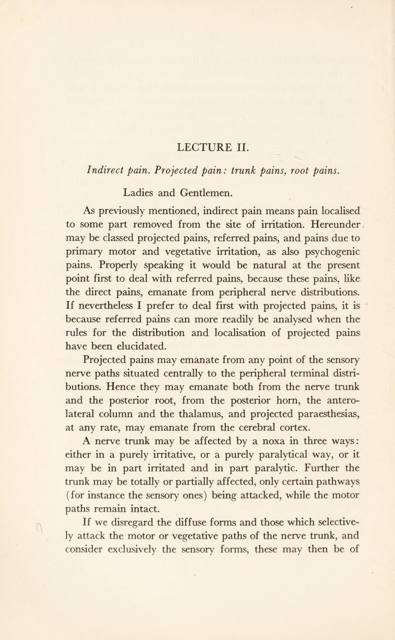 LECTURE II. Indirect pain. Projected pain: trunk pains, root pains. Ladies and Gentlemen. As previously mentioned, indirect pain means pain localised to some part removed from the site of irritation. Hereunder, may be classed projected pains, referred pains, and pains due to primary motor and vegetative irritation, as also psychogenic pains. Properly speaking it would be natural at the present point first to deal with referred pains, because these pains, like the direct pains, emanate from peripheral nerve distributions. If nevertheless I prefer to deal first with projected pains, it is because referred pains can more readily be analysed when the rules for the distribution and localisation of projected pains have been elucidated. Projected pains may emanate from any point of the sensory nerve paths situated centrally to the peripheral terminal distri¬ butions. Hence they may emanate both from the nerve trunk and the posterior root, from the posterior horn, the antero¬ lateral column and the thalamus, and projected paraesthesias, at any rate, may emanate from the cerebral cortex. A nerve trunk may be affected by a noxa in three ways: either in a purely irritative, or a purely paralytical way, or it may be in part irritated and in part paralytic. Further the trunk may be totally or partially affected, only certain pathways (for instance the sensory ones) being attacked, while the motor paths remain intact. If we disregard the diffuse forms and those which selective¬ ly attack the motor or vegetative paths of the nerve trunk, and consider exclusively the sensory forms, these may then be of