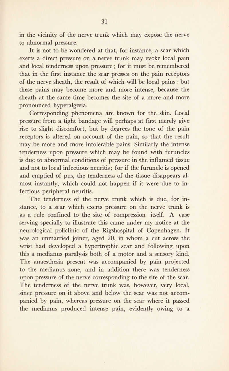 in the vicinity of the nerve trunk which may expose the nerve to abnormal pressure. It is not to be wondered at that, for instance, a scar which exerts a direct pressure on a nerve trunk may evoke local pain and local tenderness upon pressure; for it must be remembered that in the first instance the scar presses on the pain receptors of the nerve sheath, the result of which will be local pains: but these pains may become more and more intense, because the sheath at the same time becomes the site of a more and more pronounced hyperalgesia. Corresponding phenomena are known for the skin. Local pressure from a tight bandage will perhaps at first merely give rise to slight discomfort, but by degrees the tone of the pain receptors is altered on account of the pain, so that the result may be more and more intolerable pains. Similarly the intense tenderness upon pressure which may be found with furuncles is due to abnormal conditions of pressure in the inflamed tissue and not to local infectious neuritis; for if the furuncle is opened and emptied of pus, the tenderness of the tissue disappears al¬ most instantly, which could not happen if it were due to in¬ fectious peripheral neuritis. The tenderness of the nerve trunk which is due, for in¬ stance, to a scar which exerts pressure on the nerve trunk is as a rule confined to the site of compression itself. A case serving specially to illustrate this came under my notice at the neurological policlinic of the Rigshospital of Copenhagen. It was an unmarried joiner, aged 20, in whom a cut across the wrist had developed a hypertrophic scar and following upon this a medianus paralysis both of a motor and a sensory kind. The anaesthesia present was accompanied by pain projected to the medianus zone, and in addition there was tenderness upon pressure of the nerve corresponding to the site of the scar. The tenderness of the nerve trunk was, however, very local, since pressure on it above and below the scar was not accom¬ panied by pain, whereas pressure on the scar where it passed the medianus produced intense pain, evidently owing to a