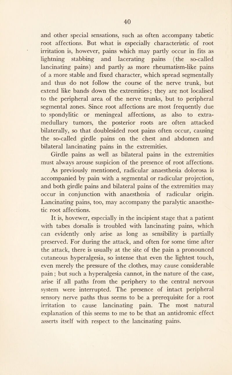 and other special sensations, such as often accompany tabetic root affections. But what is especially characteristic of root irritation is, however, pains which may partly occur in fits as lightning stabbing and lacerating pains (the so-called lancinating pains) and partly as more rheumatism-like pains of a more stable and fixed character, which spread segmentally and thus do not follow the course of the nerve trunk, but extend like bands down the extremities; they are not localised to the peripheral area of the nerve trunks, but to peripheral segmental zones. Since root affections are most frequently due to spondylitic or meningeal affections, as also to extra¬ medullary tumors, the posterior roots are often attacked bilaterally, so that doublesided root pains often occur, causing the so-called girdle pains on the chest and abdomen and bilateral lancinating pains in the extremities. Girdle pains as well as bilateral pains in the extremities must always arouse suspicion of the presence of root affections. As previously mentioned, radicular anaesthesia dolorosa is accompanied by pain with a segmental or radicular projection, and both girdle pains and bilateral pains of the extremities may occur in conjunction with anaesthesia of radicular origin. Lancinating pains, too, may accompany the paralytic anaesthe¬ tic root affections. It is, hovewer, especially in the incipient stage that a patient with tabes dorsalis is troubled with lancinating pains, which can evidently only arise as long as sensibility is partially preserved. For during the attack, and often for some time after the attack, there is usually at the site of the pain a pronounced cutaneous hyperalgesia, so intense that even the lightest touch, even merely the pressure of the clothes, may cause considerable pain; but such a hyperalgesia cannot, in the nature of the case, arise if all paths from the periphery to the central nervous system were interrupted. The presence of intact peripheral sensory nerve paths thus seems to be a prerequisite for a root irritation to cause lancinating pain. The most natural explanation of this seems to me to be that an antidromic effect asserts itself with respect to the lancinating pains.