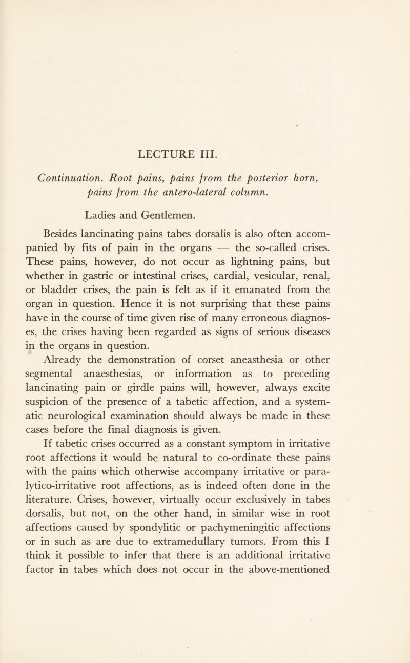 LECTURE III. Continuation. Root pains, pains from the posterior horn, pains from the antero-lateral column. Ladies and Gentlemen. Besides lancinating pains tabes dorsalis is also often accom¬ panied by fits of pain in the organs — the so-called crises. These pains, however, do not occur as lightning pains, but whether in gastric or intestinal crises, cardial, vesicular, renal, or bladder crises, the pain is felt as if it emanated from the organ in question. Hence it is not surprising that these pains have in the course of time given rise of many erroneous diagnos¬ es, the crises having been regarded as signs of serious diseases in the organs in question. Already the demonstration of corset aneasthesia or other segmental anaesthesias, or information as to preceding lancinating pain or girdle pains will, however, always excite suspicion of the presence of a tabetic affection, and a system¬ atic neurological examination should always be made in these cases before the final diagnosis is given. If tabetic crises occurred as a constant symptom in irritative root affections it would be natural to co-ordinate these pains with the pains which otherwise accompany irritative or para- lytico-irritative root affections, as is indeed often done in the literature. Crises, however, virtually occur exclusively in tabes dorsalis, but not, on the other hand, in similar wise in root affections caused by spondylitic or p achy meningitic affections or in such as are due to extramedullary tumors. From this I think it possible to infer that there is an additional irritative factor in tabes which does not occur in the above-mentioned