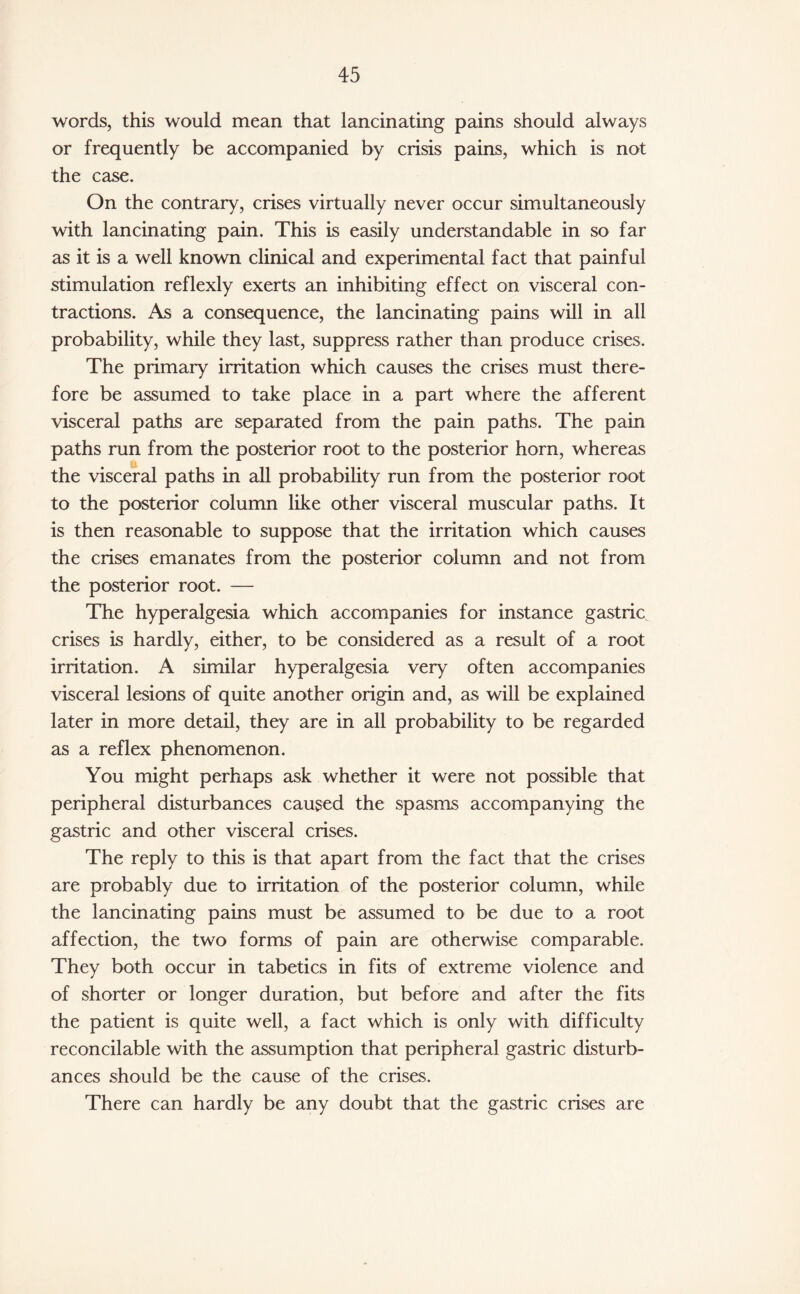 words, this would mean that lancinating pains should always or frequently be accompanied by crisis pains, which is not the case. On the contrary, crises virtually never occur simultaneously with lancinating pain. This is easily understandable in so far as it is a well known clinical and experimental fact that painful stimulation reflexly exerts an inhibiting effect on visceral con¬ tractions. As a consequence, the lancinating pains will in all probability, while they last, suppress rather than produce crises. The primary irritation which causes the crises must there¬ fore be assumed to take place in a part where the afferent visceral paths are separated from the pain paths. The pain paths run from the posterior root to the posterior horn, whereas the visceral paths in all probability run from the posterior root to the posterior column like other visceral muscular paths. It is then reasonable to suppose that the irritation which causes the crises emanates from the posterior column and not from the posterior root. — The hyperalgesia which accompanies for instance gastric crises is hardly, either, to be considered as a result of a root irritation. A similar hyperalgesia very often accompanies visceral lesions of quite another origin and, as will be explained later in more detail, they are in all probability to be regarded as a reflex phenomenon. You might perhaps ask whether it were not possible that peripheral disturbances caused the spasms accompanying the gastric and other visceral crises. The reply to this is that apart from the fact that the crises are probably due to irritation of the posterior column, while the lancinating pains must be assumed to be due to a root affection, the two forms of pain are otherwise comparable. They both occur in tabetics in fits of extreme violence and of shorter or longer duration, but before and after the fits the patient is quite well, a fact which is only with difficulty reconcilable with the assumption that peripheral gastric disturb¬ ances should be the cause of the crises. There can hardly be any doubt that the gastric crises are