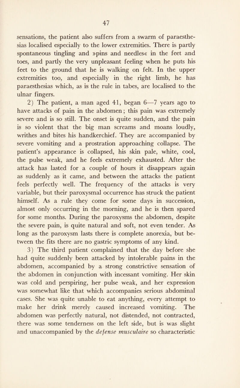 sensations, the patient also suffers from a swarm of paraesthe- sias localised especially to the lower extremities. There is partly spontaneous tingling and »pins and needles« in the feet and toes, and partly the very unpleasant feeling when he puts his feet to the ground that he is walking on felt. In the upper extremities too, and especially in the right limb, he has paraesthesias which, as is the rule in tabes, are localised to the ulnar fingers. 2) The patient, a man aged 41, began 6—7 years ago to have attacks of pain in the abdomen; this pain was extremely severe and is so still. The onset is quite sudden, and the pain is so violent that the big man screams and moans loudly, writhes and bites his handkerchief. They are accompanied by severe vomiting and a prostration approaching collapse. The patient’s appearance is collapsed, his skin pale, white, cool, the pulse weak, and he feels extremely exhausted. After the attack has lasted for a couple of hours it disappears again as suddenly as it came, and between the attacks the patient feels perfectly well. The frequency of the attacks is very variable, but their paroxysmal occurrence has struck the patient himself. As a rule they come for some days in succession, almost only occurring in the morning, and he is then spared for some months. During the paroxysms the abdomen, despite the severe pain, is quite natural and soft, not even tender. As long as the paroxysm lasts there is complete anorexia, but be¬ tween the fits there are no gastric symptoms of any kind. 3) The third patient complained that the day before she had quite suddenly been attacked by intolerable pains in the abdomen, accompanied by a strong constrictive sensation of the abdomen in conjunction with incessant vomiting. Her skin was cold and perspiring, her pulse weak, and her expression was somewhat like that which accompanies serious abdominal cases. She was quite unable to eat anything, every attempt to make her drink merely caused increased vomiting. The abdomen was perfectly natural, not distended, not contracted, there was some tenderness on the left side, but is was slight and unaccompanied by the defense musculaire so characteristic