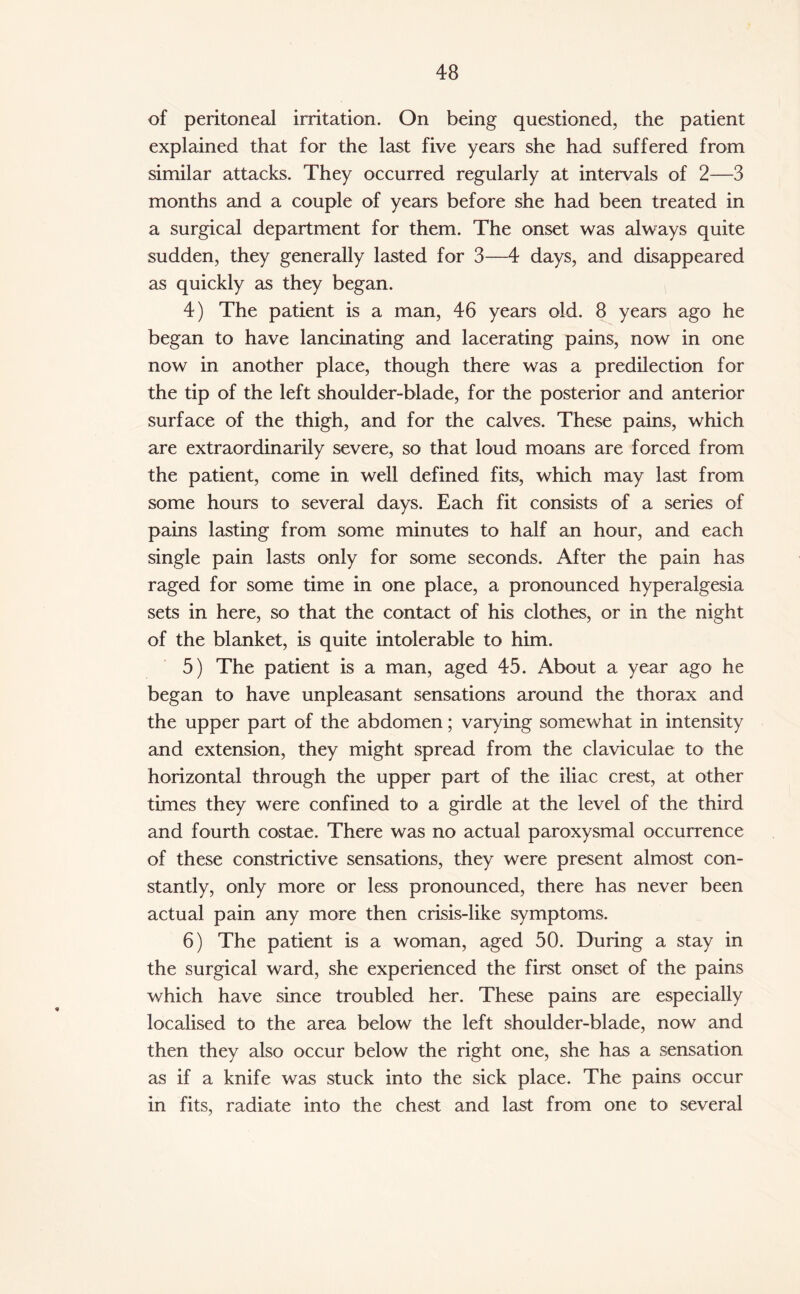 of peritoneal irritation. On being questioned, the patient explained that for the last five years she had suffered from similar attacks. They occurred regularly at intervals of 2—3 months and a couple of years before she had been treated in a surgical department for them. The onset was always quite sudden, they generally lasted for 3—4 days, and disappeared as quickly as they began. 4) The patient is a man, 46 years old. 8 years ago he began to have lancinating and lacerating pains, now in one now in another place, though there was a predilection for the tip of the left shoulder-blade, for the posterior and anterior surface of the thigh, and for the calves. These pains, which are extraordinarily severe, so that loud moans are forced from the patient, come in well defined fits, which may last from some hours to several days. Each fit consists of a series of pains lasting from some minutes to half an hour, and each single pain lasts only for some seconds. After the pain has raged for some time in one place, a pronounced hyperalgesia sets in here, so that the contact of his clothes, or in the night of the blanket, is quite intolerable to him. 5) The patient is a man, aged 45. About a year ago he began to have unpleasant sensations around the thorax and the upper part of the abdomen; varying somewhat in intensity and extension, they might spread from the claviculae to the horizontal through the upper part of the iliac crest, at other times they were confined to a girdle at the level of the third and fourth costae. There was no actual paroxysmal occurrence of these constrictive sensations, they were present almost con¬ stantly, only more or less pronounced, there has never been actual pain any more then crisis-like symptoms. 6) The patient is a woman, aged 50. During a stay in the surgical ward, she experienced the first onset of the pains which have since troubled her. These pains are especially localised to the area below the left shoulder-blade, now and then they also occur below the right one, she has a sensation as if a knife was stuck into the sick place. The pains occur in fits, radiate into the chest and last from one to several