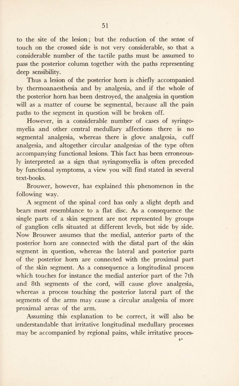 to the site of the lesion ; but the reduction of the sense of touch on the crossed side is not very considerable, so that a considerable number of the tactile paths must be assumed to pass the posterior column together with the paths representing deep sensibility. Thus a lesion of the posterior horn is chiefly accompanied by thermoanaesthesia and by analgesia, and if the whole of the posterior horn has been destroyed, the analgesia in question will as a matter of course be segmental, because all the pain paths to the segment in question will be broken off. However, in a considerable number of cases of syringo¬ myelia and other central medullary affections there is no segmental analgesia, whereas there is glove analgesia, cuff analgesia, and altogether circular analgesias of the type often accompanying functional lesions. This fact has been erroneous¬ ly interpreted as a sign that syringomyelia is often preceded by functional symptoms, a view you will find stated in several text-books. Brouwer, however, has explained this phenomenon in the following way. A segment of the spinal cord has only a slight depth and bears most resemblance to a flat disc. As a consequence the single parts of a skin segment are not represented by groups of ganglion cells situated at different levels, but side by side. Now Brouwer assumes that the medial, anterior parts of the posterior horn are connected with the distal part of the skin segment in question, whereas the lateral and posterior parts of the posterior horn are connected with the proximal part of the skin segment. As a consequence a longitudinal process which touches for instance the medial anterior part of the 7th and 8th segments of the cord, will cause glove analgesia, whereas a process touching the posterior lateral part of the segments of the arms may cause a circular analgesia of more proximal areas of the arm. Assuming this explanation to be correct, it will also be understandable that irritative longitudinal medullary processes may be accompanied by regional pains, while irritative proces- 4*