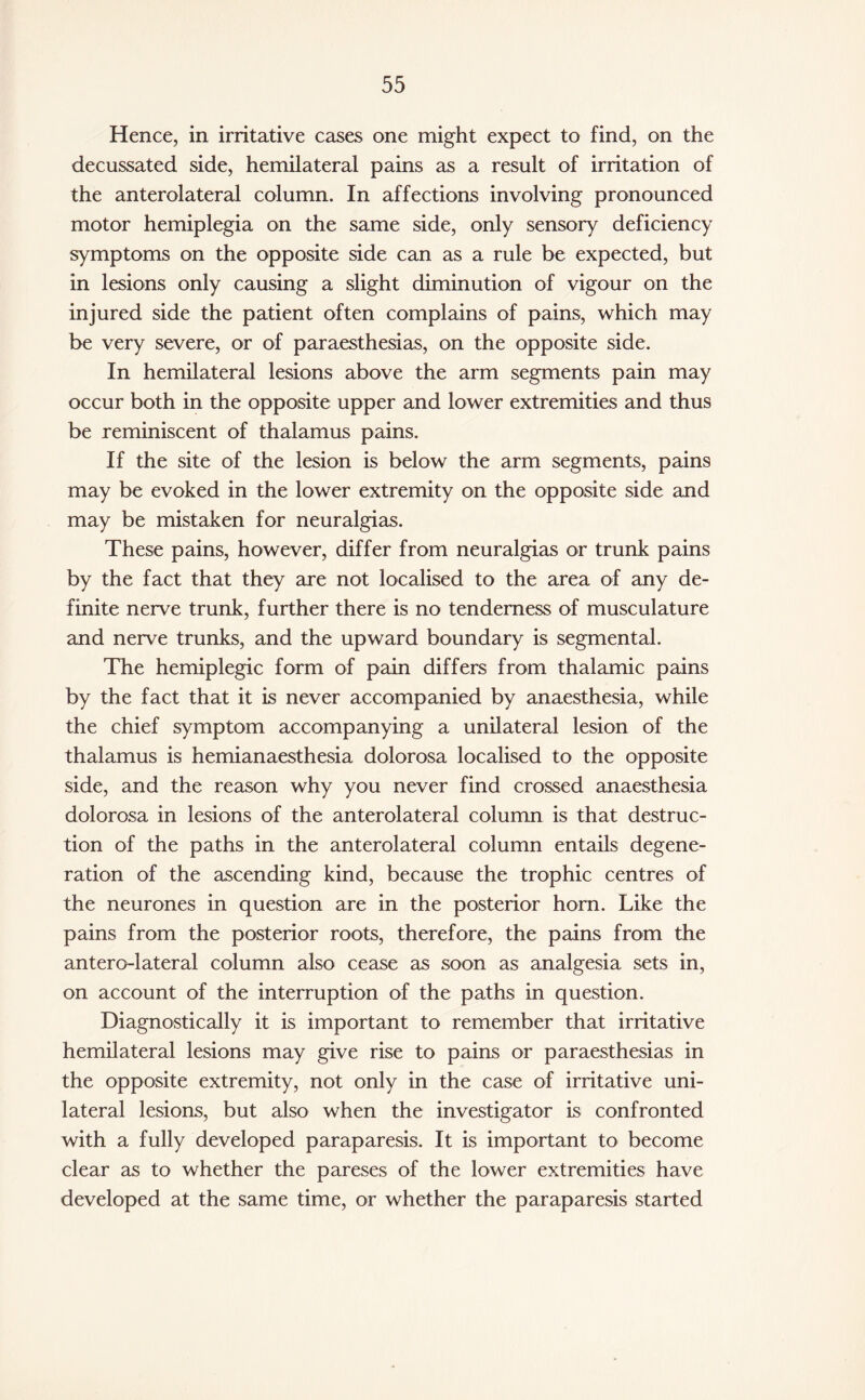 Hence, in irritative cases one might expect to find, on the decussated side, hemilateral pains as a result of irritation of the anterolateral column. In affections involving pronounced motor hemiplegia on the same side, only sensory deficiency symptoms on the opposite side can as a rule be expected, but in lesions only causing a slight diminution of vigour on the injured side the patient often complains of pains, which may be very severe, or of paraesthesias, on the opposite side. In hemilateral lesions above the arm segments pain may occur both in the opposite upper and lower extremities and thus be reminiscent of thalamus pains. If the site of the lesion is below the arm segments, pains may be evoked in the lower extremity on the opposite side and may be mistaken for neuralgias. These pains, however, differ from neuralgias or trunk pains by the fact that they are not localised to the area of any de¬ finite nerve trunk, further there is no tenderness of musculature and nerve trunks, and the upward boundary is segmental. The hemiplegic form of pain differs from thalamic pains by the fact that it is never accompanied by anaesthesia, while the chief symptom accompanying a unilateral lesion of the thalamus is hemianaesthesia dolorosa localised to the opposite side, and the reason why you never find crossed anaesthesia dolorosa in lesions of the anterolateral column is that destruc¬ tion of the paths in the anterolateral column entails degene¬ ration of the ascending kind, because the trophic centres of the neurones in question are in the posterior horn. Like the pains from the posterior roots, therefore, the pains from the antero-lateral column also cease as soon as analgesia sets in, on account of the interruption of the paths in question. Diagnostically it is important to remember that irritative hemilateral lesions may give rise to pains or paraesthesias in the opposite extremity, not only in the case of irritative uni¬ lateral lesions, but also when the investigator is confronted with a fully developed paraparesis. It is important to become clear as to whether the pareses of the lower extremities have developed at the same time, or whether the paraparesis started