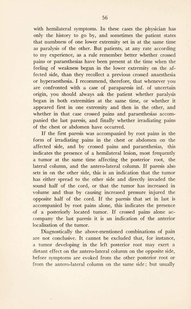 with hemilateral symptoms. In these cases the physician has only the history to go by, and sometimes the patient states that numbness of one lower extremity set in at the same time as paralysis of the other. But patients, at any rate according to my experience, as a rule remember better whether crossed pains or paraesthesias have been present at the time when the feeling of weakness began in the lower extremity on the af¬ fected side, than they recollect a previous crossed anaesthesia or hyperaesthesia. I recommend, therefore, that whenever you are confronted with a case of paraparesis inf. of uncertain origin, you should always ask the patient whether paralysis began in both extremities at the same time, or whether it appeared first in one extremity and then in the other, and whether in that case crossed pains and paraesthesias accom¬ panied the last paresis, and finally whether irradiating pains of the chest or abdomen have occurred. If the first paresis was accompanied by root pains in the form of irradiating pains in the chest or abdomen on the affected side, and by crossed pains and paraesthesias, this indicates the presence of a hemilateral lesion, most frequently a tumor at the same time affecting the posterior root, the lateral column, and the antero-lateral column. If paresis also sets in on the other side, this is an indication that the tumor has either spread to the other side and directly invaded the sound half of the cord, or that the tumor has increased in volume and thus by causing increased pressure injured the opposite half of the cord. If the paresis that set in last is accompanied by root pains alone, this indicates the presence of a posteriorly located tumor. If crossed pains alone ac¬ company the last paresis it is an indication of the anterior localisation of the tumor. Diagnostically the above-mentioned combinations of pain are not conclusive. It cannot be excluded that, for instance, a tumor developing in the left posterior root may exert a distant effect on the antero-lateral column on the opposite side, before symptoms are evoked from the other posterior root or from the antero-lateral column on the same side; but usually