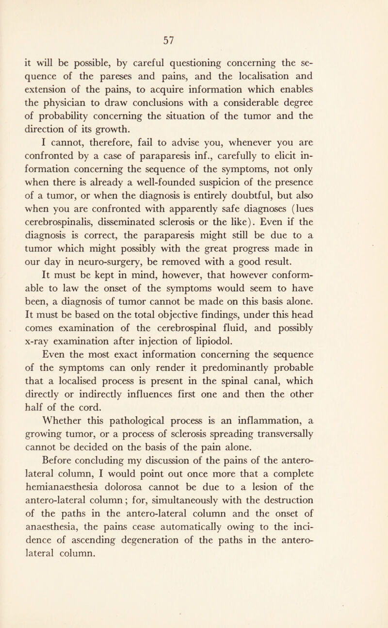 it will be possible, by careful questioning concerning the se¬ quence of the pareses and pains, and the localisation and extension of the pains, to acquire information which enables the physician to draw conclusions with a considerable degree of probability concerning the situation of the tumor and the direction of its growth. I cannot, therefore, fail to advise you, whenever you are confronted by a case of paraparesis inf., carefully to elicit in¬ formation concerning the sequence of the symptoms, not only when there is already a well-founded suspicion of the presence of a tumor, or when the diagnosis is entirely doubtful, but also when you are confronted with apparently safe diagnoses (lues cerebrospinalis, disseminated sclerosis or the like). Even if the diagnosis is correct, the paraparesis might still be due to a tumor which might possibly with the great progress made in our day in neuro-surgery, be removed with a good result. It must be kept in mind, however, that however conform¬ able to law the onset of the symptoms would seem to have been, a diagnosis of tumor cannot be made on this basis alone. It must be based on the total objective findings, under this head comes examination of the cerebrospinal fluid, and possibly x-ray examination after injection of lipiodol. Even the most exact information concerning the sequence of the symptoms can only render it predominantly probable that a localised process is present in the spinal canal, which directly or indirectly influences first one and then the other half of the cord. Whether this pathological process is an inflammation, a growing tumor, or a process of sclerosis spreading transversally cannot be decided on the basis of the pain alone. Before concluding my discussion of the pains of the antero¬ lateral column, I would point out once more that a complete hemianaesthesia dolorosa cannot be due to a lesion of the antero-lateral column; for, simultaneously with the destruction of the paths in the antero-lateral column and the onset of anaesthesia, the pains cease automatically owing to the inci¬ dence of ascending degeneration of the paths in the antero¬ lateral column.