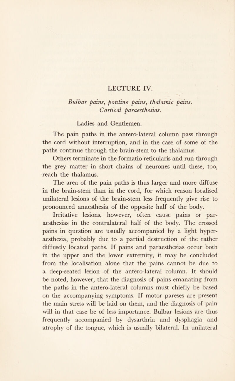 LECTURE IV. Bulbar pains, pontine pains, thalamic pains. Cortical paraesthesias. Ladies and Gentlemen. The pain paths in the anterolateral column pass through the cord without interruption, and in the case of some of the paths continue through the brain-stem to the thalamus. Others terminate in the formatio reticularis and run through the grey matter in short chains of neurones until these, too, reach the thalamus. The area of the pain paths is thus larger and more diffuse in the brain-stem than in the cord, for which reason localised unilateral lesions of the brain-stem less frequently give rise to pronounced anaesthesia of the opposite half of the body. Irritative lesions, however, often cause pains or par¬ aesthesias in the contralateral half of the body. The crossed pains in question are usually accompanied by a light hyper- aesthesia, probably due to a partial destruction of the rather diffusely located paths. If pains and paraesthesias occur both in the upper and the lower extremity, it may be concluded from the localisation alone that the pains cannot be due to a deep-seated lesion of the antero-lateral column. It should be noted, however, that the diagnosis of pains emanating from the paths in the antero-lateral columns must chiefly be based on the accompanying symptoms. If motor pareses are present the main stress will be laid on them, and the diagnosis of pain will in that case be of less importance. Bulbar lesions are thus frequently accompanied by dysarthria and dysphagia and atrophy of the tongue, which is usually bilateral. In unilateral