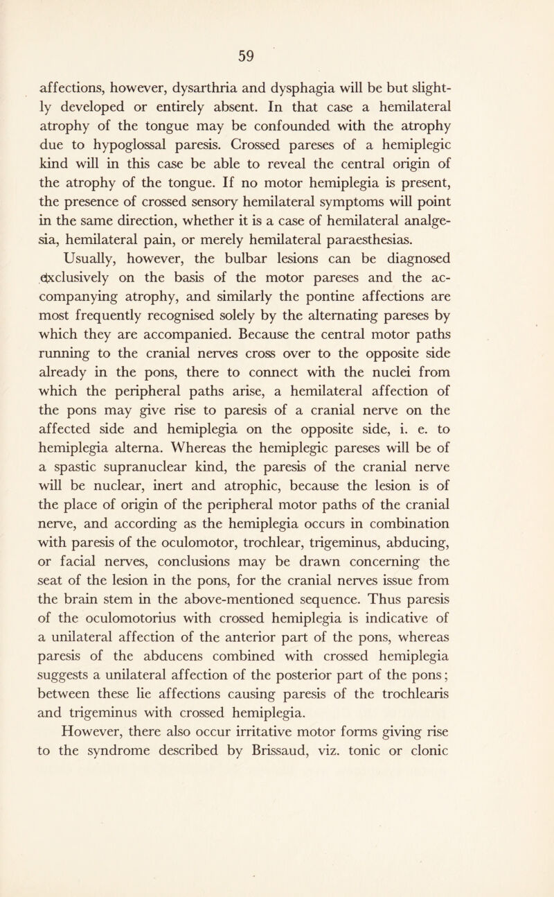 affections, however, dysarthria and dysphagia will be but slight¬ ly developed or entirely absent. In that case a hemilateral atrophy of the tongue may be confounded with the atrophy due to hypoglossal paresis. Crossed pareses of a hemiplegic kind will in this case be able to reveal the central origin of the atrophy of the tongue. If no motor hemiplegia is present, the presence of crossed sensory hemilateral symptoms will point in the same direction, whether it is a case of hemilateral analge¬ sia, hemilateral pain, or merely hemilateral paraesthesias. Usually, however, the bulbar lesions can be diagnosed exclusively on the basis of the motor pareses and the ac¬ companying atrophy, and similarly the pontine affections are most frequently recognised solely by the alternating pareses by which they are accompanied. Because the central motor paths running to the cranial nerves cross over to the opposite side already in the pons, there to connect with the nuclei from which the peripheral paths arise, a hemilateral affection of the pons may give rise to paresis of a cranial nerve on the affected side and hemiplegia on the opposite side, i. e. to hemiplegia altema. Whereas the hemiplegic pareses will be of a spastic supranuclear kind, the paresis of the cranial nerve will be nuclear, inert and atrophic, because the lesion is of the place of origin of the peripheral motor paths of the cranial nerve, and according as the hemiplegia occurs in combination with paresis of the oculomotor, trochlear, trigeminus, abducing, or facial nerves, conclusions may be drawn concerning the seat of the lesion in the pons, for the cranial nerves issue from the brain stem in the above-mentioned sequence. Thus paresis of the oculomotorius with crossed hemiplegia is indicative of a unilateral affection of the anterior part of the pons, whereas paresis of the abducens combined with crossed hemiplegia suggests a unilateral affection of the posterior part of the pons ; between these lie affections causing paresis of the trochlearis and trigeminus with crossed hemiplegia. However, there also occur irritative motor forms giving rise to the syndrome described by Brissaud, viz. tonic or clonic