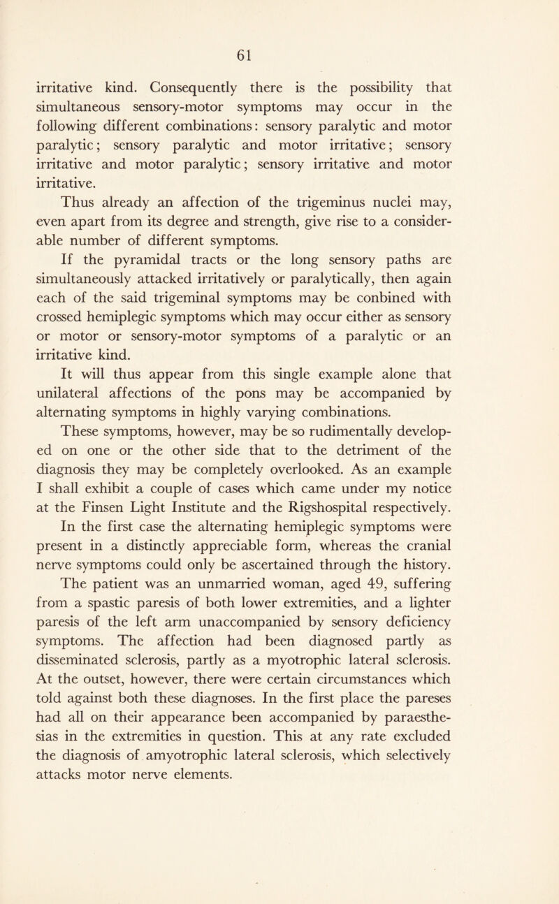 irritative kind. Consequently there is the possibility that simultaneous sensory-motor symptoms may occur in the following different combinations: sensory paralytic and motor paralytic; sensory paralytic and motor irritative; sensory irritative and motor paralytic; sensory irritative and motor irritative. Thus already an affection of the trigeminus nuclei may, even apart from its degree and strength, give rise to a consider¬ able number of different symptoms. If the pyramidal tracts or the long sensory paths are simultaneously attacked irritatively or paralytically, then again each of the said trigeminal symptoms may be conbined with crossed hemiplegic symptoms which may occur either as sensory or motor or sensory-motor symptoms of a paralytic or an irritative kind. It will thus appear from this single example alone that unilateral affections of the pons may be accompanied by alternating symptoms in highly varying combinations. These symptoms, however, may be so rudimentally develop¬ ed on one or the other side that to the detriment of the diagnosis they may be completely overlooked. As an example I shall exhibit a couple of cases which came under my notice at the Finsen Light Institute and the Rigshospital respectively. In the first case the alternating hemiplegic symptoms were present in a distinctly appreciable form, whereas the cranial nerve symptoms could only be ascertained through the history. The patient was an unmarried woman, aged 49, suffering from a spastic paresis of both lower extremities, and a lighter paresis of the left arm unaccompanied by sensory deficiency symptoms. The affection had been diagnosed partly as disseminated sclerosis, partly as a myotrophic lateral sclerosis. At the outset, however, there were certain circumstances which told against both these diagnoses. In the first place the pareses had all on their appearance been accompanied by paraesthe- sias in the extremities in question. This at any rate excluded the diagnosis of amyotrophic lateral sclerosis, which selectively attacks motor nerve elements.