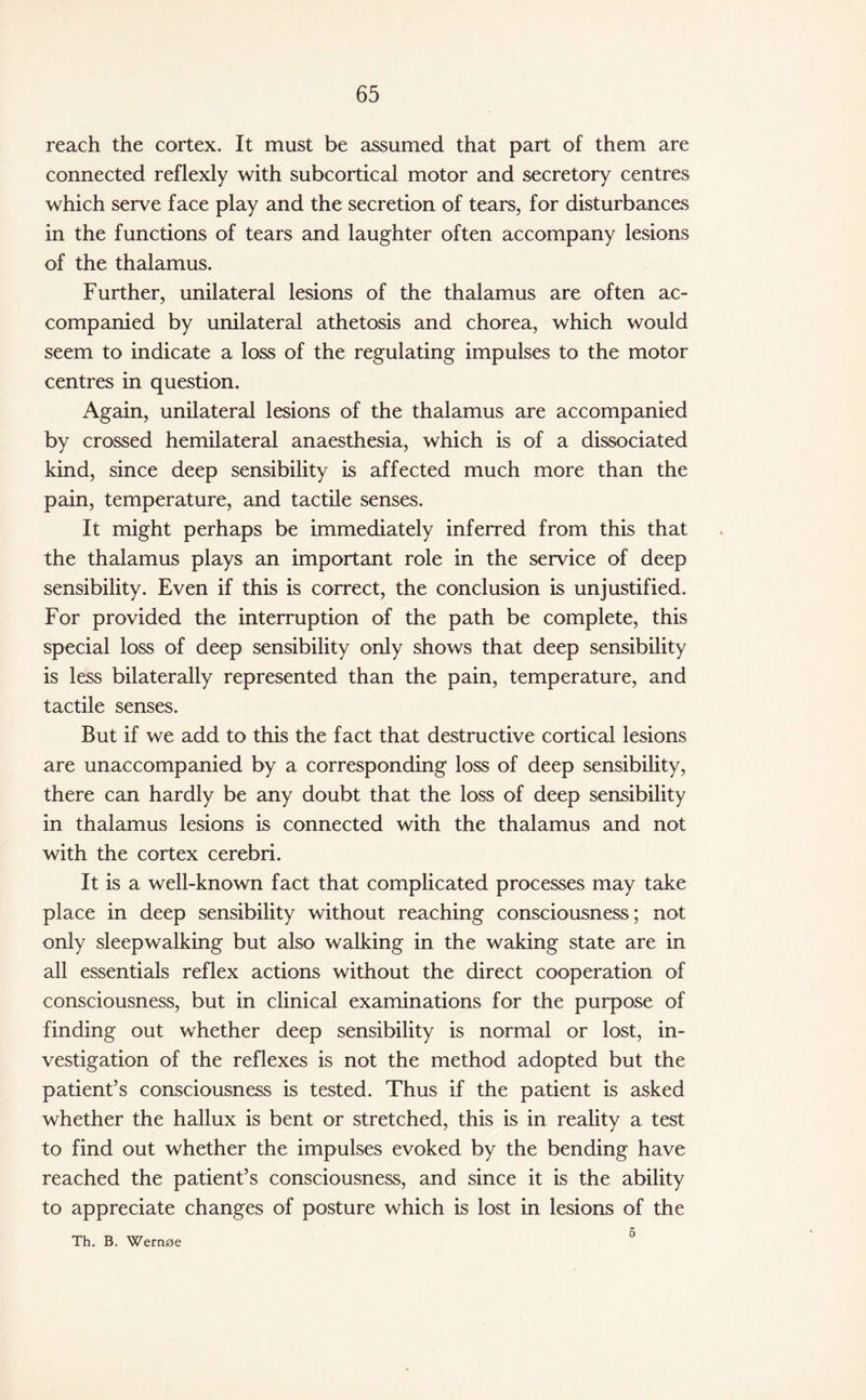 reach the cortex. It must be assumed that part of them are connected reflexly with subcortical motor and secretory centres which serve face play and the secretion of tears, for disturbances in the functions of tears and laughter often accompany lesions of the thalamus. Further, unilateral lesions of the thalamus are often ac¬ companied by unilateral athetosis and chorea, which would seem to indicate a loss of the regulating impulses to the motor centres in question. Again, unilateral lesions of the thalamus are accompanied by crossed hemilateral anaesthesia, which is of a dissociated kind, since deep sensibility is affected much more than the pain, temperature, and tactile senses. It might perhaps be immediately inferred from this that the thalamus plays an important role in the service of deep sensibility. Even if this is correct, the conclusion is unjustified. For provided the interruption of the path be complete, this special loss of deep sensibility only shows that deep sensibility is less bilaterally represented than the pain, temperature, and tactile senses. But if we add to this the fact that destructive cortical lesions are unaccompanied by a corresponding loss of deep sensibility, there can hardly be any doubt that the loss of deep sensibility in thalamus lesions is connected with the thalamus and not with the cortex cerebri. It is a well-known fact that complicated processes may take place in deep sensibility without reaching consciousness; not only sleepwalking but also walking in the waking state are in all essentials reflex actions without the direct cooperation of consciousness, but in clinical examinations for the purpose of finding out whether deep sensibility is normal or lost, in¬ vestigation of the reflexes is not the method adopted but the patient’s consciousness is tested. Thus if the patient is asked whether the hallux is bent or stretched, this is in reality a test to find out whether the impulses evoked by the bending have reached the patient’s consciousness, and since it is the ability to appreciate changes of posture which is lost in lesions of the Th. B. Wern0e