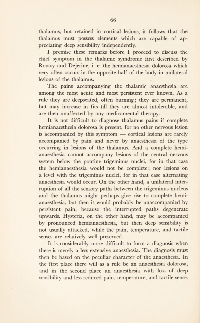 thalamus, but retained in cortical lesions, it follows that the thalamus must possess elements which are capable of ap¬ preciating deep sensibility independently. I premise these remarks before I proceed to discuss the chief symptom in the thalamic symdrome first described by Roussy and Dejerine, i. e. the hemianaesthesia dolorosa which very often occurs in the opposite half of the body in unilateral lesions of the thalamus. The pains accompanying the thalamic anaesthesia are among the most acute and most persistent ever known. As a rule they are deepseated, often burning; they are permanent, but may increase in fits till they are almost intolerable, and are then unaffected by any medicamental therapy. It is not difficult to diagnose thalamus pains if complete hemianaesthesia dolorosa is present, for no other nervous lesion is accompanied by this symptom — cortical lesions are rarely accompanied by pain and never by anaesthesia of the type occurring in lesions of the thalamus. And a complete hemi¬ anaesthesia cannot accompany lesions of the central nervous system below the pontine trigeminus nuclei, for in that case the hemianaesthesia would not be complete; nor lesions on a level with the trigeminus nuclei, for in that case alternating anaesthesia would occur. On the other hand, a unilateral inter¬ ruption of all the sensory paths between the trigeminus nucleus and the thalamus might perhaps give rise to complete hemi¬ anaesthesia, but then it would probably be unaccompanied by persistent pain, because the interrupted paths degenerate upwards. Hysteria, on the other hand, may be accompanied by pronounced hemianaesthesia, but then deep sensibility is not usually attacked, while the pain, temperature, and tactile senses are relatively well preserved. It is considerably more difficult to form a diagnosis when there is merely a less extensive anaesthesia. The diagnosis must then be based on the peculiar character of the anaesthesia. In the first place there will as a rule be an anaesthesia dolorosa, and in the second place an anaesthesia with loss of deep sensibility and less reduced pain, temperature, and tactile sense.