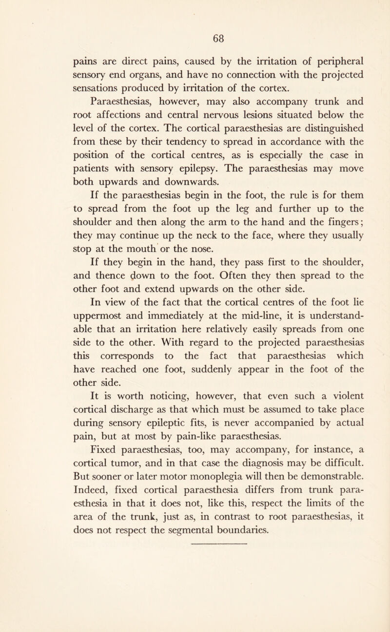 pains are direct pains, caused by the irritation of peripheral sensory end organs, and have no connection with the projected sensations produced by irritation of the cortex. Paraesthesias, however, may also accompany trunk and root affections and central nervous lesions situated below the level of the cortex. The cortical paraesthesias are distinguished from these by their tendency to spread in accordance with the position of the cortical centres, as is especially the case in patients with sensory epilepsy. The paraesthesias may move both upwards and downwards. If the paraesthesias begin in the foot, the rule is for them to spread from the foot up the leg and further up to the shoulder and then along the arm to the hand and the fingers; they may continue up the neck to the face, where they usually stop at the mouth or the nose. If they begin in the hand, they pass first to the shoulder, and thence down to the foot. Often they then spread to the other foot and extend upwards on the other side. In view of the fact that the cortical centres of the foot lie uppermost and immediately at the mid-line, it is understand¬ able that an irritation here relatively easily spreads from one side to the other. With regard to the projected paraesthesias this corresponds to the fact that paraesthesias which have reached one foot, suddenly appear in the foot of the other side. It is worth noticing, however, that even such a violent cortical discharge as that which must be assumed to take place during sensory epileptic fits, is never accompanied by actual pain, but at most by pain-like paraesthesias. Fixed paraesthesias, too, may accompany, for instance, a cortical tumor, and in that case the diagnosis may be difficult. But sooner or later motor monoplegia will then be demonstrable. Indeed, fixed cortical paraesthesia differs from trunk para- esthesia in that it does not, like this, respect the limits of the area of the trunk, just as, in contrast to root paraesthesias, it does not respect the segmental boundaries.