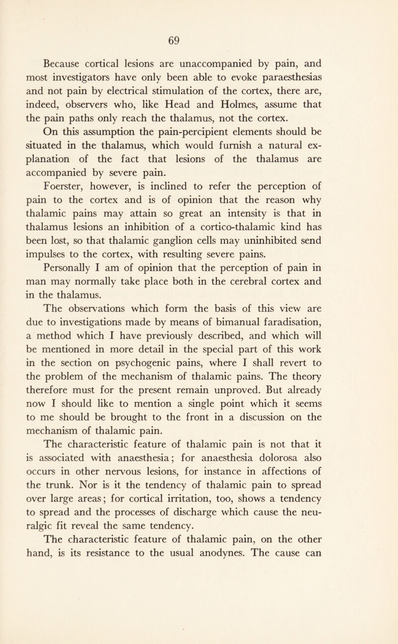 Because cortical lesions are unaccompanied by pain, and most investigators have only been able to evoke paraesthesias and not pain by electrical stimulation of the cortex, there are, indeed, observers who, like Head and Holmes, assume that the pain paths only reach the thalamus, not the cortex. On this assumption the pain-percipient elements should be situated in the thalamus, which would furnish a natural ex¬ planation of the fact that lesions of the thalamus are accompanied by severe pain. Foerster, however, is inclined to refer the perception of pain to the cortex and is of opinion that the reason why thalamic pains may attain so great an intensity is that in thalamus lesions an inhibition of a cortico-thalamic kind has been lost, so that thalamic ganglion cells may uninhibited send impulses to the cortex, with resulting severe pains. Personally I am of opinion that the perception of pain in man may normally take place both in the cerebral cortex and in the thalamus. The observations which form the basis of this view are due to investigations made by means of bimanual faradisation, a method which I have previously described, and which will be mentioned in more detail in the special part of this work in the section on psychogenic pains, where I shall revert to the problem of the mechanism of thalamic pains. The theory therefore must for the present remain unproved. But already now I should like to mention a single point which it seems to me should be brought to the front in a discussion on the mechanism of thalamic pain. The characteristic feature of thalamic pain is not that it is associated with anaesthesia; for anaesthesia dolorosa also occurs in other nervous lesions, for instance in affections of the trunk. Nor is it the tendency of thalamic pain to spread over large areas; for cortical irritation, too, shows a tendency to spread and the processes of discharge which cause the neu¬ ralgic fit reveal the same tendency. The characteristic feature of thalamic pain, on the other hand, is its resistance to the usual anodynes. The cause can