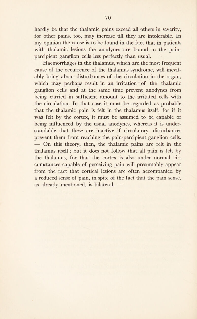 hardly be that the thalamic pains exceed all others in severity, for other pains, too, may increase till they are intolerable. In my opinion the cause is to be found in the fact that in patients with thalamic lesions the anodynes are bound to the pain- percipient ganglion cells less perfectly than usual. Haemorrhages in the thalamus, which are the most frequent cause of the occurrence of the thalamus syndrome, will inevit¬ ably bring about disturbances of the circulation in the organ, which may perhaps result in an irritation of the thalamic ganglion cells and at the same time prevent anodynes from being carried in sufficient amount to the irritated cells with the circulation. In that case it must be regarded as probable that the thalamic pain is felt in the thalamus itself, for if it was felt by the cortex, it must be assumed to be capable of being influenced by the usual anodynes, whereas it is under¬ standable that these are inactive if circulatory disturbances prevent them from reaching the pain-percipient ganglion cells. — On this theory, then, the thalamic pains are felt in the thalamus itself; but it does not follow that all pain is felt by the thalamus, for that the cortex is also under normal cir¬ cumstances capable of perceiving pain will presumably appear from the fact that cortical lesions are often accompanied by a reduced sense of pain, in spite of the fact that the pain sense, as already mentioned, is bilateral. —