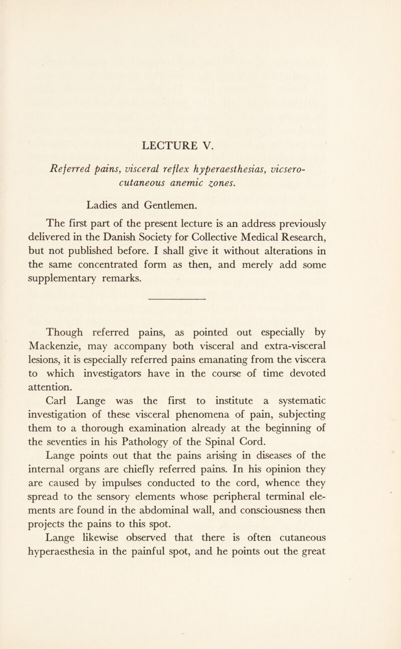 LECTURE V. Referred pains, visceral reflex hyperaesthesias, vicsero- cutaneous anemic zones. Ladies and Gentlemen. The first part of the present lecture is an address previously delivered in the Danish Society for Collective Medical Research, but not published before. I shall give it without alterations in the same concentrated form as then, and merely add some supplementary remarks. Though referred pains, as pointed out especially by Mackenzie, may accompany both visceral and extra-visceral lesions, it is especially referred pains emanating from the viscera to which investigators have in the course of time devoted attention. Carl Lange was the first to institute a systematic investigation of these visceral phenomena of pain, subjecting them to a thorough examination already at the beginning of the seventies in his Pathology of the Spinal Cord. Lange points out that the pains arising in diseases of the internal organs are chiefly referred pains. In his opinion they are caused by impulses conducted to the cord, whence they spread to the sensory elements whose peripheral terminal ele¬ ments are found in the abdominal wall, and consciousness then projects the pains to this spot. Lange likewise observed that there is often cutaneous hyperaesthesia in the painful spot, and he points out the great