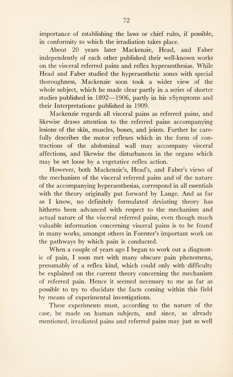 importance of establishing the laws or chief rules, if possible, in conformity to which the irradiation takes place. About 20 years later Mackenzie, Head, and Faber independently of each other published their well-known works on the visceral referred pains and reflex hyperaesthesias. While Head and Faber studied the hyperaesthetic zones with special thoroughness, Mackenzie soon took a wider view of the whole subject, which he made clear partly in a series of shorter studies published in 1892—1906, partly in his »Symptoms and their Interpretation published in 1909. Mackenzie regards all visceral pains as referred pains, and likewise draws attention to the referred pains accompanying lesions of the skin, muscles, bones, and joints. Further he care¬ fully describes the motor reflexes which in the form of con¬ tractions of the abdominal wall may accompany visceral affections, and likewise the disturbances in the organs which may be set loose by a vegetative reflex action. However, both Mackenzie’s, Head’s, and Faber’s views of the mechanism of the visceral referred pains and of the nature of the accompanying hyperaesthesias, correspond in all essentials with the theory originally put forward by Lange. And as far as I know, no definitely formulated deviating theory has hitherto been advanced with respect to the mechanism and actual nature of the visceral referred pains, even though much valuable information concerning visceral pains is to be found in many works, amongst others in Foerster’s important work on the pathways by which pain is conducted. When a couple of years ago I began to work out a diagnost¬ ic of pain, I soon met with many obscure pain phenomena, presumably of a reflex kind, which could only with difficulty be explained on the current theory concerning the mechanism of referred pain. Hence it seemed necessary to me as far as possible to try to elucidate the facts coming within this field by means of experimental investigations. These experiments must, according to the nature of the case, be made on human subjects, and since, as already mentioned, irradiated pains and referred pains may just as well