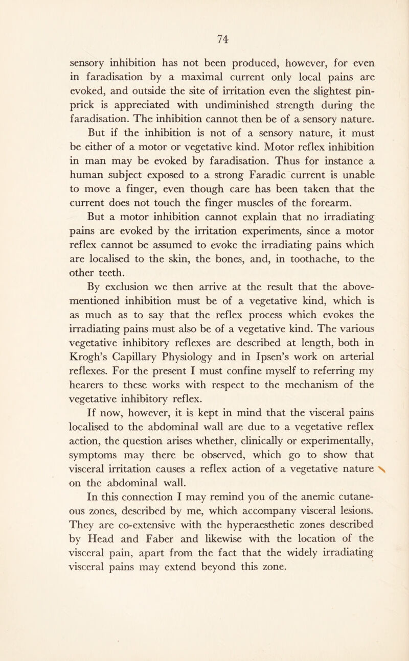 sensory inhibition has not been produced, however, for even in faradisation by a maximal current only local pains are evoked, and outside the site of irritation even the slightest pin¬ prick is appreciated with undiminished strength during the faradisation. The inhibition cannot then be of a sensory nature. But if the inhibition is not of a sensory nature, it must be either of a motor or vegetative kind. Motor reflex inhibition in man may be evoked by faradisation. Thus for instance a human subject exposed to a strong Faradic current is unable to move a finger, even though care has been taken that the current does not touch the finger muscles of the forearm. But a motor inhibition cannot explain that no irradiating pains are evoked by the irritation experiments, since a motor reflex cannot be assumed to evoke the irradiating pains which are localised to the skin, the bones, and, in toothache, to the other teeth. By exclusion we then arrive at the result that the above- mentioned inhibition must be of a vegetative kind, which is as much as to say that the reflex process which evokes the irradiating pains must also be of a vegetative kind. The various vegetative inhibitory reflexes are described at length, both in Krogh’s Capillary Physiology and in Ipsen’s work on arterial reflexes. For the present I must confine myself to referring my hearers to these works with respect to the mechanism of the vegetative inhibitory reflex. If now, however, it is kept in mind that the visceral pains localised to the abdominal wall are due to a vegetative reflex action, the question arises whether, clinically or experimentally, symptoms may there be observed, which go to show that visceral irritation causes a reflex action of a vegetative nature N on the abdominal wall. In this connection I may remind you of the anemic cutane¬ ous zones, described by me, which accompany visceral lesions. They are cor-extensive with the hyperaesthetic zones described by Head and Faber and likewise with the location of the visceral pain, apart from the fact that the widely irradiating visceral pains may extend beyond this zone.