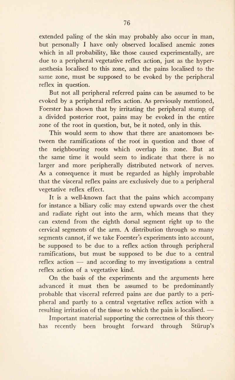 extended paling of the skin may probably also occur in man, but personally I have only observed localised anemic zones which in all probability, like those caused experimentally, are due to a peripheral vegetative reflex action, just as the hyper- aesthesia localised to this zone, and the pains localised to the same zone, must be supposed to be evoked by the peripheral reflex in question. But not all peripheral referred pains can be assumed to be evoked by a peripheral reflex action. As previously mentioned, Foerster has shown that by irritating the peripheral stump of a divided posterior root, pains may be evoked in the entire zone of the root in question, but, be it noted, only in this. This would seem to show that there are anastomoses be¬ tween the ramifications of the root in question and those of the neighbouring roots which overlap its zone. But at the same time it would seem to indicate that there is no larger and more peripherally distributed network of nerves. As a consequence it must be regarded as highly improbable that the visceral reflex pains are exclusively due to a peripheral vegetative reflex effect. It is a well-known fact that the pains which accompany for instance a biliary colic may extend upwards over the chest and radiate right out into the arm, which means that they can extend from the eighth dorsal segment right up to the cervical segments of the arm. A distribution through so many segments cannot, if we take Foerster’s experiments into account, be supposed to be due to a reflex action through peripheral ramifications, but must be supposed to be due to a central reflex action — and according to my investigations a central reflex action of a vegetative kind. On the basis of the experiments and the arguments here advanced it must then be assumed to be predominantly probable that visceral referred pains are due partly to a peri¬ pheral and partly to a central vegetative reflex action with a resulting irritation of the tissue to which the pain is localised. — Important material supporting the correctness of this theory has recently been brought forward through Stiirup’s