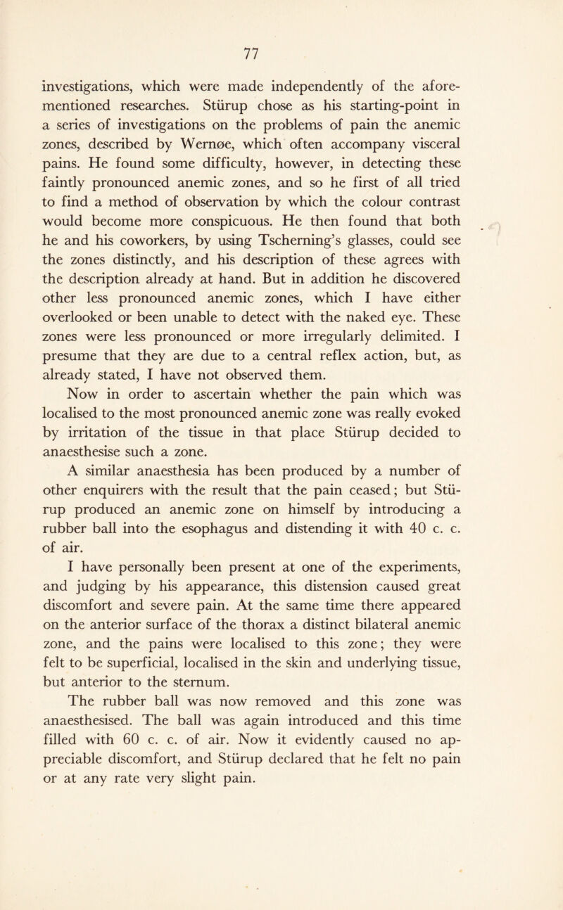 investigations, which were made independently of the afore¬ mentioned researches. Sturup chose as his starting-point in a series of investigations on the problems of pain the anemic zones, described by Wernoe, which often accompany visceral pains. He found some difficulty, however, in detecting these faintly pronounced anemic zones, and so he first of all tried to find a method of observation by which the colour contrast would become more conspicuous. He then found that both he and his coworkers, by using Tscherning’s glasses, could see the zones distinctly, and his description of these agrees with the description already at hand. But in addition he discovered other less pronounced anemic zones, which I have either overlooked or been unable to detect with the naked eye. These zones were less pronounced or more irregularly delimited. I presume that they are due to a central reflex action, but, as already stated, I have not observed them. Now in order to ascertain whether the pain which was localised to the most pronounced anemic zone was really evoked by irritation of the tissue in that place Sturup decided to anaesthesise such a zone. A similar anaesthesia has been produced by a number of other enquirers with the result that the pain ceased ; but Stu¬ rup produced an anemic zone on himself by introducing a rubber ball into the esophagus and distending it with 40 c. c. of air. I have personally been present at one of the experiments, and judging by his appearance, this distension caused great discomfort and severe pain. At the same time there appeared on the anterior surface of the thorax a distinct bilateral anemic zone, and the pains were localised to this zone; they were felt to be superficial, localised in the skin and underlying tissue, but anterior to the sternum. The rubber ball was now removed and this zone was anaesthesised. The ball was again introduced and this time filled with 60 c. c. of air. Now it evidently caused no ap¬ preciable discomfort, and Sturup declared that he felt no pain or at any rate very slight pain.