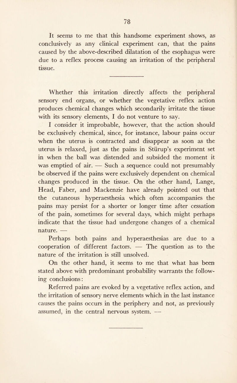 It seems to me that this handsome experiment shows, as conclusively as any clinical experiment can, that the pains caused by the above-described dilatation of the esophagus were due to a reflex process causing an irritation of the peripheral tissue. Whether this irritation directly affects the peripheral sensory end organs, or whether the vegetative reflex action produces chemical changes which secondarily irritate the tissue with its sensory elements, I do not venture to say. I consider it improbable, however, that the action should be exclusively chemical, since, for instance, labour pains occur when the uterus is contracted and disappear as soon as the uterus is relaxed, just as the pains in Stump’s experiment set in when the ball was distended and subsided the moment it was emptied of air. — Such a sequence could not presumably be observed if the pains were exclusively dependent on chemical changes produced in the tissue. On the other hand, Lange, Head, Faber, and Mackenzie have already pointed out that the cutaneous hyperaesthesia which often accompanies the pains may persist for a shorter or longer time after cessation of the pain, sometimes for several days, which might perhaps indicate that the tissue had undergone changes of a chemical nature. — Perhaps both pains and hyperaesthesias are due to a cooperation of different factors. — The question as to the nature of the irritation is still unsolved. On the other hand, it seems to me that what has been stated above with predominant probability warrants the follow¬ ing conclusions: Referred pains are evoked by a vegetative reflex action, and the irritation of sensory nerve elements which in the last instance causes the pains occurs in the periphery and not, as previously assumed, in the central nervous system. —