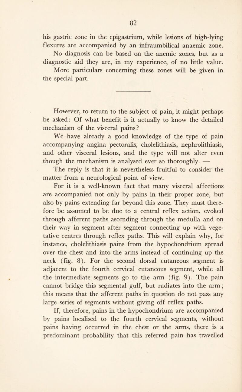 his gastric zone in the epigastrium, while lesions of high-lying flexures are accompanied by an infraumbilical anaemic zone. No diagnosis can be based on the anemic zones, but as a diagnostic aid they are, in my experience, of no little value. More particulars concerning these zones will be given in the special part. However, to return to the subject of pain, it might perhaps be asked: Of what benefit is it actually to know the detailed mechanism of the visceral pains? We have already a good knowledge of the type of pain accompanying angina pectoralis, cholelithiasis, nephrolithiasis, and other visceral lesions, and the type will not alter even though the mechanism is analysed ever so thoroughly. — The reply is that it is nevertheless fruitful to consider the matter from a neurological point of view. For it is a well-known fact that many visceral affections are accompanied not only by pains in their proper zone, but also by pains extending far beyond this zone. They must there¬ fore be assumed to be due to a central reflex action, evoked through afferent paths ascending through the medulla and on their way in segment after segment connecting up with vege¬ tative centres through reflex paths. This will explain why, for instance, cholelithiasis pains from the hypochondrium spread over the chest and into the arms instead of continuing up the neck (fig. 8). For the second dorsal cutaneous segment is adjacent to the fourth cervical cutaneous segment, while all the intermediate segments go to the arm (fig. 9). The pain cannot bridge this segmental gulf, but radiates into the arm; this means that the afferent paths in question do not pass any large series of segments without giving off reflex paths. If, therefore, pains in the hypochondrium are accompanied by pains localised to the fourth cervical segments, without pains having occurred in the chest or the arms, there is a predominant probability that this referred pain has travelled