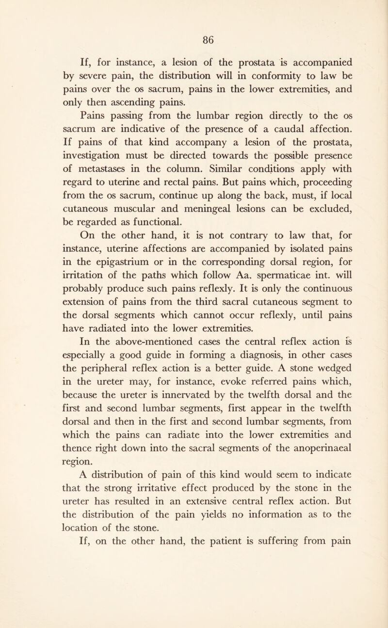 If, for instance, a lesion of the prostata is accompanied by severe pain, the distribution will in conformity to law be pains over the os sacrum, pains in the lower extremities, and only then ascending pains. Pains passing from the lumbar region directly to the os sacrum are indicative of the presence of a caudal affection. If pains of that kind accompany a lesion of the prostata, investigation must be directed towards the possible presence of metastases in the column. Similar conditions apply with regard to uterine and rectal pains. But pains which, proceeding from the os sacrum, continue up along the back, must, if local cutaneous muscular and meningeal lesions can be excluded, be regarded as functional. On the other hand, it is not contrary to law that, for instance, uterine affections are accompanied by isolated pains in the epigastrium or in the corresponding dorsal region, for irritation of the paths which follow Aa. spermaticae int. will probably produce such pains reflexly. It is only the continuous extension of pains from the third sacral cutaneous segment to the dorsal segments which cannot occur reflexly, until pains have radiated into the lower extremities. In the above-mentioned cases the central reflex action is especially a good guide in forming a diagnosis, in other cases the peripheral reflex action is a better guide. A stone wedged in the ureter may, for instance, evoke referred pains which, because the ureter is innervated by the twelfth dorsal and the first and second lumbar segments, first appear in the twelfth dorsal and then in the first and second lumbar segments, from which the pains can radiate into the lower extremities and thence right down into the sacral segments of the anoperinaeal region. A distribution of pain of this kind would seem to indicate that the strong irritative effect produced by the stone in the ureter has resulted in an extensive central reflex action. But the distribution of the pain yields no information as to the location of the stone. If, on the other hand, the patient is suffering from pain