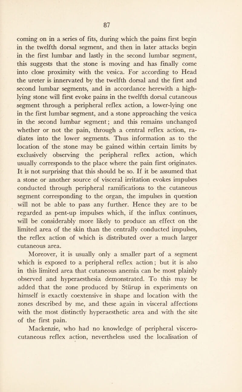 coming on in a series of fits, during which the pains first begin in the twelfth dorsal segment, and then in later attacks begin in the first lumbar and lastly in the second lumbar segment, this suggests that the stone is moving and has finally come into close proximity with the vesica. For according to Head the ureter is innervated by the twelfth dorsal and the first and second lumbar segments, and in accordance herewith a high- lying stone will first evoke pains in the twelfth dorsal cutaneous segment through a peripheral reflex action, a lower-lying one in the first lumbar segment, and a stone approaching the vesica in the second lumbar segment; and this remains unchanged whether or not the pain, through a central reflex action, ra¬ diates into the lower segments. Thus information as to the location of the stone may be gained within certain limits by exclusively observing the peripheral reflex action, which usually corresponds to the place where the pain first originates. It is not surprising that this should be so. If it be assumed that a stone or another source of visceral irritation evokes impulses conducted through peripheral ramifications to the cutaneous segment corresponding to the organ, the impulses in question will not be able to pass any further. Hence they are to be regarded as pent-up impulses which, if the influx continues, will be considerably more likely to produce an effect on the limited area of the skin than the centrally conducted impulses, the reflex action of which is distributed over a much larger cutaneous area. Moreover, it is usually only a smaller part of a segment which is exposed to a peripheral reflex action; but it is also in this limited area that cutaneous anemia can be most plainly observed and hyperaesthesia demonstrated. To this may be added that the zone produced by Stiirup in experiments on himself is exactly coextensive in shape and location with the zones described by me, and these again in visceral affections with the most distinctly hyperaesthetic area and with the site of the first pain. Mackenzie, who had no knowledge of peripheral viscero¬ cutaneous reflex action, nevertheless used the localisation of