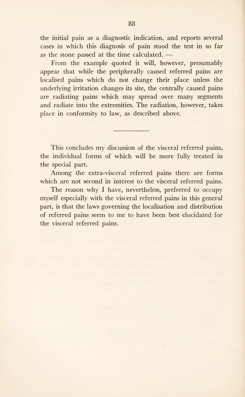 the initial pain as a diagnostic indication, and reports several cases in which this diagnosis of pain stood the test in so far as the stone passed at the time calculated. — From the example quoted it will, however, presumably appear that while the peripherally caused referred pains are localised pains which do not change their place unless the underlying irritation changes its site, the centrally caused pains are radiating pains which may spread over many segments and radiate into the extremities. The radiation, however, takes place in conformity to law, as described above. This concludes my discussion of the visceral referred pains, the individual forms of which will be more fully treated in the special part. Among the extra-visceral referred pains there are forms which are not second in interest to the visceral referred pains. The reason why I have, nevertheless, preferred to occupy myself especially with the visceral referred pains in this general part, is that the laws governing the localisation and distribution of referred pains seem to me to have been best elucidated for the visceral referred pains.