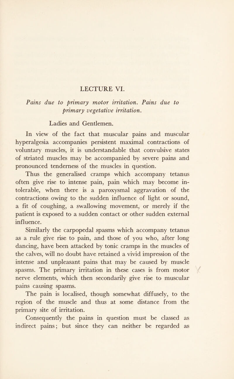 LECTURE VI. Pains due to primary motor irritation. Pains due to primary vegetative irritation. Ladies and Gentlemen. In view of the fact that muscular pains and muscular hyperalgesia accompanies persistent maximal contractions of voluntary muscles, it is understandable that convulsive states of striated muscles may be accompanied by severe pains and pronounced tenderness of the muscles in question. Thus the generalised cramps which accompany tetanus often give rise to intense pain, pain which may become in¬ tolerable, when there is a paroxysmal aggravation of the contractions owing to the sudden influence of light or sound, a fit of coughing, a swallowing movement, or merely if the patient is exposed to a sudden contact or other sudden external influence. Similarly the carpopedal spasms which accompany tetanus as a rule give rise to pain, and those of you who, after long dancing, have been attacked by tonic cramps in the muscles of the calves, will no doubt have retained a vivid impression of the intense and unpleasant pains that may be caused by muscle spasms. The primary irritation in these cases is from motor nerve elements, which then secondarily give rise to muscular pains causing spasms. The pain is localised, though somewhat diffusely, to the region of the muscle and thus at some distance from the primary site of irritation. Consequently the pains in question must be classed as indirect pains; but since they can neither be regarded as