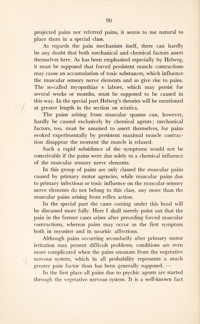 projected pains nor referred pains, it seems to me natural to place them in a special class. As regards the pain mechanism itself, there can hardly be any doubt that both mechanical and chemical factors assert themselves here. As has been emphasised especially by Helweg, it must be supposed that forced persistent muscle contractions may cause an accumulation of toxic substances, which influence the muscular sensory nerve elements and so give rise to pains. The so-called myopathiae e labore, which may persist for several weeks or months, must be supposed to be caused in this way. In the special part Helweg’s theories will be mentioned at greater length in the section on sciatica. The pains arising from muscular spasms can, however, hardly be caused exclusively by chemical agents; mechanical factors, too, must be assumed to assert themselves, for pains evoked experimentally by persistent maximal muscle contrac¬ tion disappear the moment the muscle is relaxed. Such a rapid subsidence of the symptoms would not be conceivable if the pains were due solely to a chemical influence of the muscular sensory nerve elements. In this group of pains are only classed the muscular pains caused by primary motor agencies, while muscular pains due to primary infectious or toxic influence on the muscular sensory nerve elements do not belong to this class, any more than the muscular pains arising from reflex action. In the special part the cases coming under this head will be discussed more fully. Here I shall merely point out that the pain in the former cases arises after preceding forced muscular contractions, whereas pains may occur as the first symptom both in myosites and in neuritic affections. Although pains occurring secondarily after primary motor irritation may present difficult problems, conditions are even more complicated when the pains emanate from the vegetative nervous system, which in all probability represents a much greater pain factor than has been generally supposed. — In the first place all pains due to psychic agents are started through the vegetative nervous system. It is a well-known fact