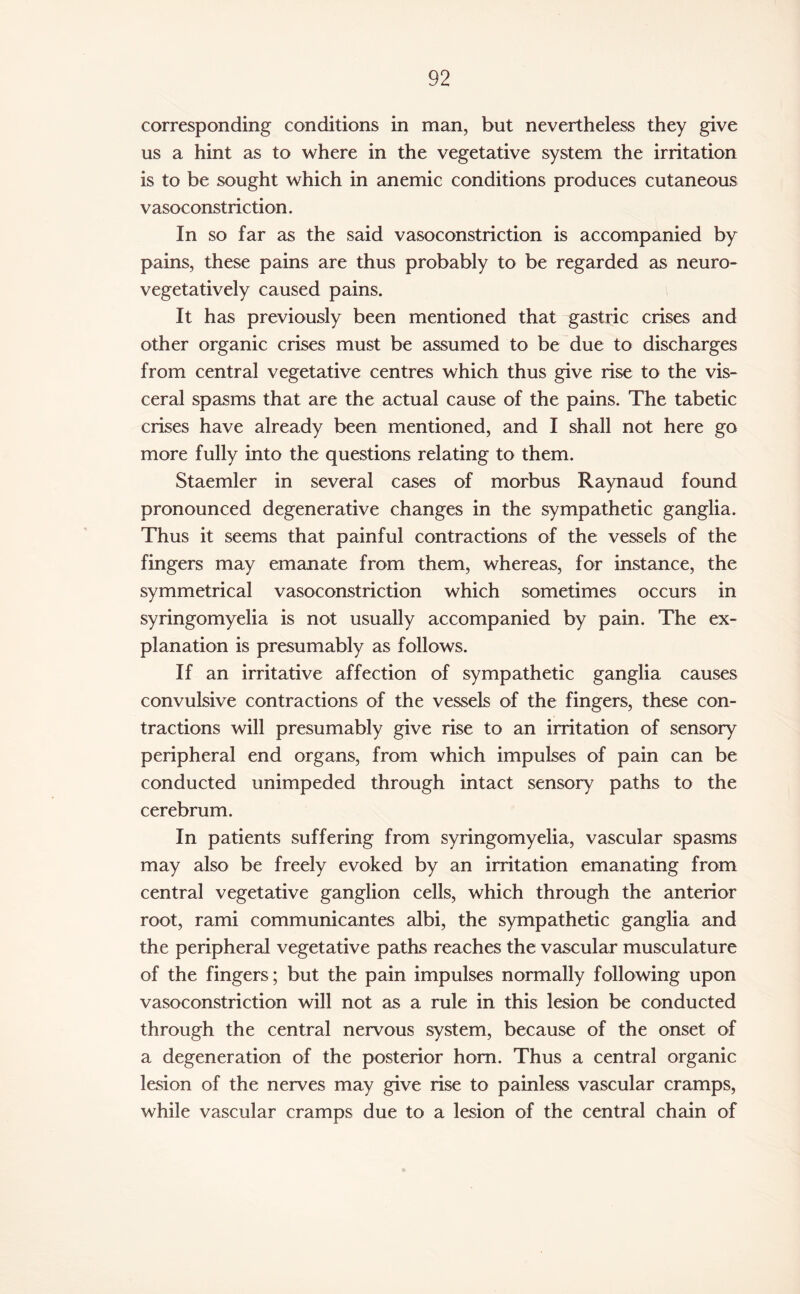 corresponding conditions in man, but nevertheless they give us a hint as to where in the vegetative system the irritation is to be sought which in anemic conditions produces cutaneous vasoconstriction. In so far as the said vasoconstriction is accompanied by pains, these pains are thus probably to be regarded as neuro- vegetatively caused pains. It has previously been mentioned that gastric crises and other organic crises must be assumed to be due to discharges from central vegetative centres which thus give rise to the vis¬ ceral spasms that are the actual cause of the pains. The tabetic crises have already been mentioned, and I shall not here go more fully into the questions relating to them. Staemler in several cases of morbus Raynaud found pronounced degenerative changes in the sympathetic ganglia. Thus it seems that painful contractions of the vessels of the fingers may emanate from them, whereas, for instance, the symmetrical vasoconstriction which sometimes occurs in syringomyelia is not usually accompanied by pain. The ex¬ planation is presumably as follows. If an irritative affection of sympathetic ganglia causes convulsive contractions of the vessels of the fingers, these con¬ tractions will presumably give rise to an irritation of sensory peripheral end organs, from which impulses of pain can be conducted unimpeded through intact sensory paths to the cerebrum. In patients suffering from syringomyelia, vascular spasms may also be freely evoked by an irritation emanating from central vegetative ganglion cells, which through the anterior root, rami communicantes albi, the sympathetic ganglia and the peripheral vegetative paths reaches the vascular musculature of the fingers; but the pain impulses normally following upon vasoconstriction will not as a rule in this lesion be conducted through the central nervous system, because of the onset of a degeneration of the posterior horn. Thus a central organic lesion of the nerves may give rise to painless vascular cramps, while vascular cramps due to a lesion of the central chain of