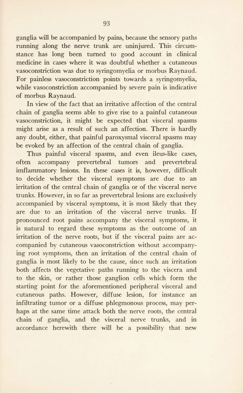 ganglia will be accompanied by pains, because the sensory paths running along the nerve trunk are uninjured. This circum¬ stance has long been turned to good account in clinical medicine in cases where it was doubtful whether a cutaneous vasoconstriction was due to syringomyelia or morbus Raynaud. For painless vasoconstriction points towards a syringomyelia, while vasoconstriction accompanied by severe pain is indicative of morbus Raynaud. In view of the fact that an irritative affection of the central chain of ganglia seems able to give rise to a painful cutaneous vasoconstriction, it might be expected that visceral spasms might arise as a result of such an affection. There is hardly any doubt, either, that painful paroxysmal visceral spasms may be evoked by an affection of the central chain of ganglia. Thus painful visceral spasms, and even ileus-like cases, often accompany prevertebral tumors and prevertebral imflammatory lesions. In these cases it is, however, difficult to decide whether the visceral symptoms are due to an irritation of the central chain of ganglia or of the visceral nerve trunks. However, in so far as prevertebral lesions are exclusively accompanied by visceral symptoms, it is most likely that they are due to an irritation of the visceral nerve trunks. If pronounced root pains accompany the visceral symptoms, it is natural to regard these symptoms as the outcome of an irritation of the nerve roots, but if the visceral pains are ac¬ companied by cutaneous vasoconstriction without accompany¬ ing root symptoms, then an irritation of the central chain of ganglia is most likely to be the cause, since such an irritation both affects the vegetative paths running to the viscera and to the skin, or rather those ganglion cells which form the starting point for the aforementioned peripheral visceral and cutaneous paths. However, diffuse lesion, for instance an infiltrating tumor or a diffuse phlegmonous process, may per¬ haps at the same time attack both the nerve roots, the central chain of ganglia, and the visceral nerve trunks, and in accordance herewith there will be a possibility that new