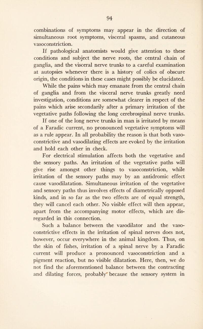 combinations of symptoms may appear in the direction of simultaneous root symptoms, visceral spasms, and cutaneous vasoconstriction. If pathological anatomists would give attention to these conditions and subject the nerve roots, the central chain of ganglia, and the visceral nerve trunks to a careful examination at autopsies whenever there is a history of colics of obscure origin, the conditions in these cases might possibly be elucidated. While the pains which may emanate from the central chain of ganglia and from the visceral nerve trunks greatly need investigation, conditions are somewhat clearer in respect of the pains which arise secondarily after a primary irritation of the vegetative paths following the long cerebrospinal nerve trunks. If one of the long nerve trunks in man is irritated by means of a Faradic current, no pronounced vegetative symptoms will as a rule appear. In all probability the reason is that both vaso¬ constrictive and vasodilating effects are evoked by the irritation and hold each other in check. For electrical stimulation affects both the vegetative and the sensory paths. An irritation of the vegetative paths will give rise amongst other things to vasoconstriction, while irritation of the sensory paths may by an antidromic effect cause vasodilatation. Simultaneous irritation of the vegetative and sensory paths thus involves effects of diametrically opposed kinds, and in so far as the two effects are of equal strength, they will cancel each other. No visible effect will then appear, apart from the accompanying motor effects, which are dis¬ regarded in this connection. Such a balance between the vasodilator and the vaso¬ constrictive effects in the irritation of spinal nerves does not, however, occur everywhere in the animal kingdom. Thus, on the skin of fishes, irritation of a spinal nerve by a Faradic current will produce a pronounced vasoconstriction and a pigment reaction, but no visible dilatation. Here, then, we do not find the aforementioned balance between the contracting and dilating forces, probably^ because the sensory system in