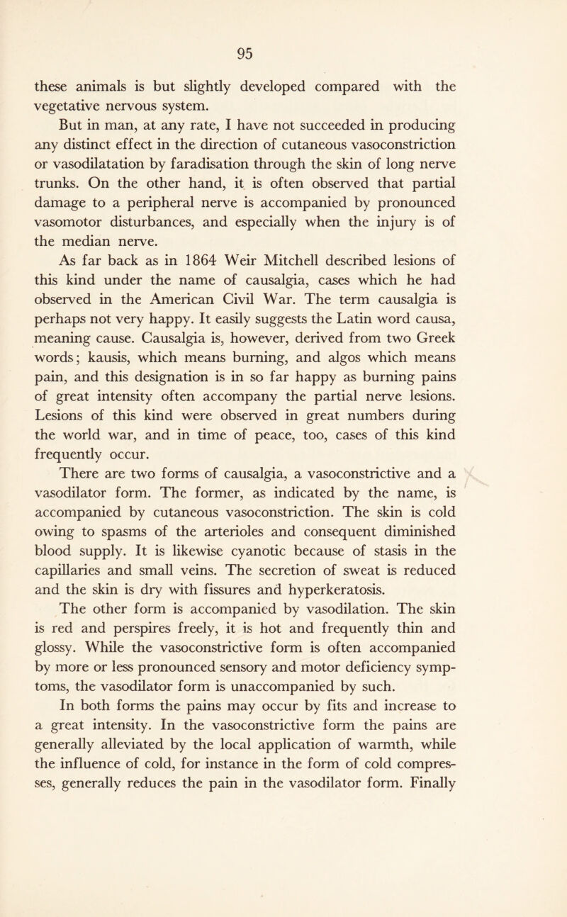 these animals is but slightly developed compared with the vegetative nervous system. But in man, at any rate, I have not succeeded in producing any distinct effect in the direction of cutaneous vasoconstriction or vasodilatation by faradisation through the skin of long nerve trunks. On the other hand, it is often observed that partial damage to a peripheral nerve is accompanied by pronounced vasomotor disturbances, and especially when the injury is of the median nerve. As far back as in 1864 Weir Mitchell described lesions of this kind under the name of causalgia, cases which he had observed in the American Civil War. The term causalgia is perhaps not very happy. It easily suggests the Latin word causa, meaning cause. Causalgia is, however, derived from two Greek words; kausis, which means burning, and algos which means pain, and this designation is in so far happy as burning pains of great intensity often accompany the partial nerve lesions. Lesions of this kind were observed in great numbers during the world war, and in time of peace, too, cases of this kind frequently occur. There are two forms of causalgia, a vasoconstrictive and a vasodilator form. The former, as indicated by the name, is accompanied by cutaneous vasoconstriction. The skin is cold owing to spasms of the arterioles and consequent diminished blood supply. It is likewise cyanotic because of stasis in the capillaries and small veins. The secretion of sweat is reduced and the skin is dry with fissures and hyperkeratosis. The other form is accompanied by vasodilation. The skin is red and perspires freely, it is hot and frequently thin and glossy. While the vasoconstrictive form is often accompanied by more or less pronounced sensory and motor deficiency symp¬ toms, the vasodilator form is unaccompanied by such. In both forms the pains may occur by fits and increase to a great intensity. In the vasoconstrictive form the pains are generally alleviated by the local application of warmth, while the influence of cold, for instance in the form of cold compres¬ ses, generally reduces the pain in the vasodilator form. Finally