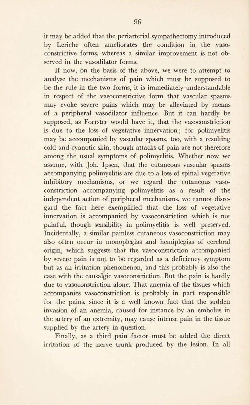 it may be added that the periarterial sympathectomy introduced by Leriche often ameliorates the condition in the vaso¬ constrictive forms, whereas a similar improvement is not ob¬ served in the vasodilator forms. If now, on the basis of the above, we were to attempt to analyse the mechanisms of pain which must be supposed to be the rule in the two forms, it is immediately understandable in respect of the vasoconstrictive form that vascular spasms may evoke severe pains which may be alleviated by means of a peripheral vasodilator influence. But it can hardly be supposed, as Foerster would have it, that the vasoconstriction is due to the loss of vegetative innervation ; for polimyelitis may be accompanied by vascular spasms, too, with a resulting cold and cyanotic skin, though attacks of pain are not therefore among the usual symptoms of polimyelitis. Whether now we assume, with Joh. Ipsen, that the cutaneous vascular spasms accompanying polimyelitis are due to a loss of spinal vegetative inhibitory mechanisms, or we regard the cutaneous vaso¬ constriction accompanying polimyelitis as a result of the independent action of peripheral mechanisms, we cannot disre¬ gard the fact here exemplified that the loss of vegetative innervation is accompanied by vasoconstriction which is not painful, though sensibility in polimyelitis is well preserved. Incidentally, a similar painless cutaneous vasoconstriction may also often occur in monoplegias and hemiplegias of cerebral origin, which suggests that the vasoconstriction accompanied by severe pain is not to be regarded as a deficiency symptom but as an irritation phenomenon, and this probably is also the case with the causalgic vasoconstriction. But the pain is hardly due to vasoconstriction alone. That anemia of the tissues which accompanies vasoconstriction is probably in part responsible for the pains, since it is a well known fact that the sudden invasion of an anemia, caused for instance by an embolus in the artery of an extremity, may cause intense pain in the tissue supplied by the artery in question. Finally, as a third pain factor must be added the direct irritation of the nerve trunk produced by the lesion. In all