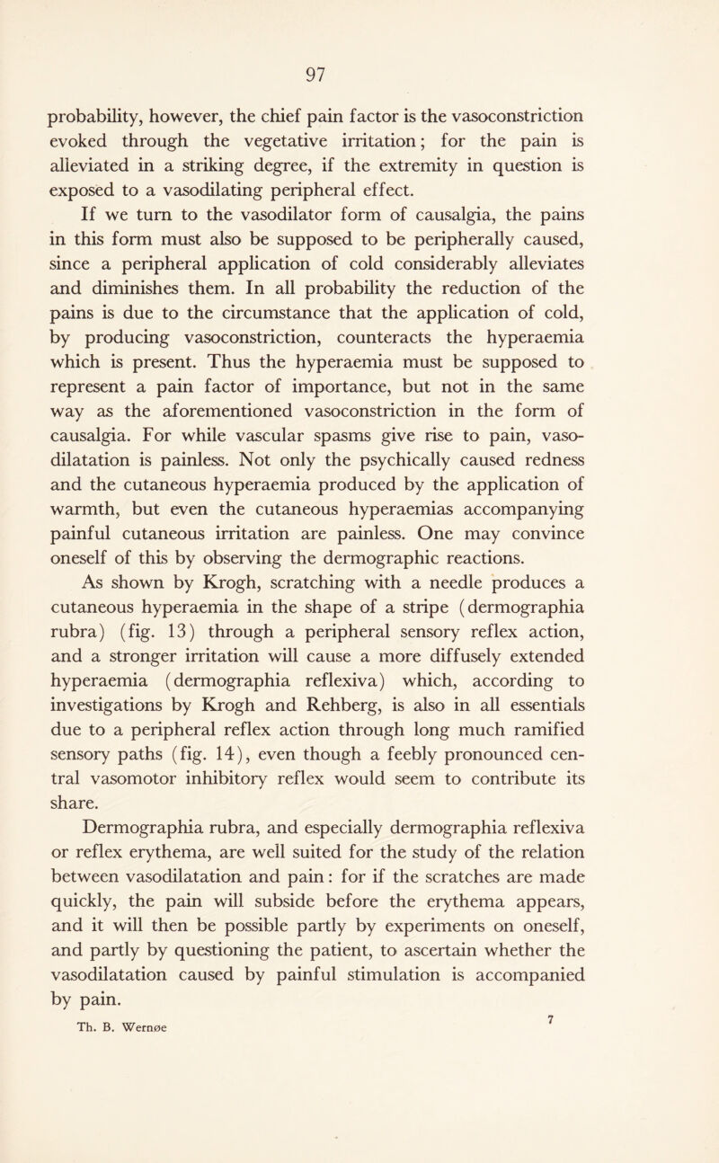 probability, however, the chief pain factor is the vasoconstriction evoked through the vegetative irritation; for the pain is alleviated in a striking degree, if the extremity in question is exposed to a vasodilating peripheral effect. If we turn to the vasodilator form of causalgia, the pains in this form must also be supposed to be peripherally caused, since a peripheral application of cold considerably alleviates and diminishes them. In all probability the reduction of the pains is due to the circumstance that the application of cold, by producing vasoconstriction, counteracts the hyperaemia which is present. Thus the hyperaemia must be supposed to represent a pain factor of importance, but not in the same way as the aforementioned vasoconstriction in the form of causalgia. For while vascular spasms give rise to pain, vaso¬ dilatation is painless. Not only the psychically caused redness and the cutaneous hyperaemia produced by the application of warmth, but even the cutaneous hyperaemias accompanying painful cutaneous irritation are painless. One may convince oneself of this by observing the dermographic reactions. As shown by Krogh, scratching with a needle produces a cutaneous hyperaemia in the shape of a stripe (dermographia rubra) (fig. 13) through a peripheral sensory reflex action, and a stronger irritation will cause a more diffusely extended hyperaemia (dermographia reflexiva) which, according to investigations by Krogh and Rehberg, is also in all essentials due to a peripheral reflex action through long much ramified sensory paths (fig. 14), even though a feebly pronounced cen¬ tral vasomotor inhibitory reflex would seem to contribute its share. Dermographia rubra, and especially dermographia reflexiva or reflex erythema, are well suited for the study of the relation between vasodilatation and pain: for if the scratches are made quickly, the pain will subside before the erythema appears, and it will then be possible partly by experiments on oneself, and partly by questioning the patient, to ascertain whether the vasodilatation caused by painful stimulation is accompanied by pain. Th. B. Wernoe 7