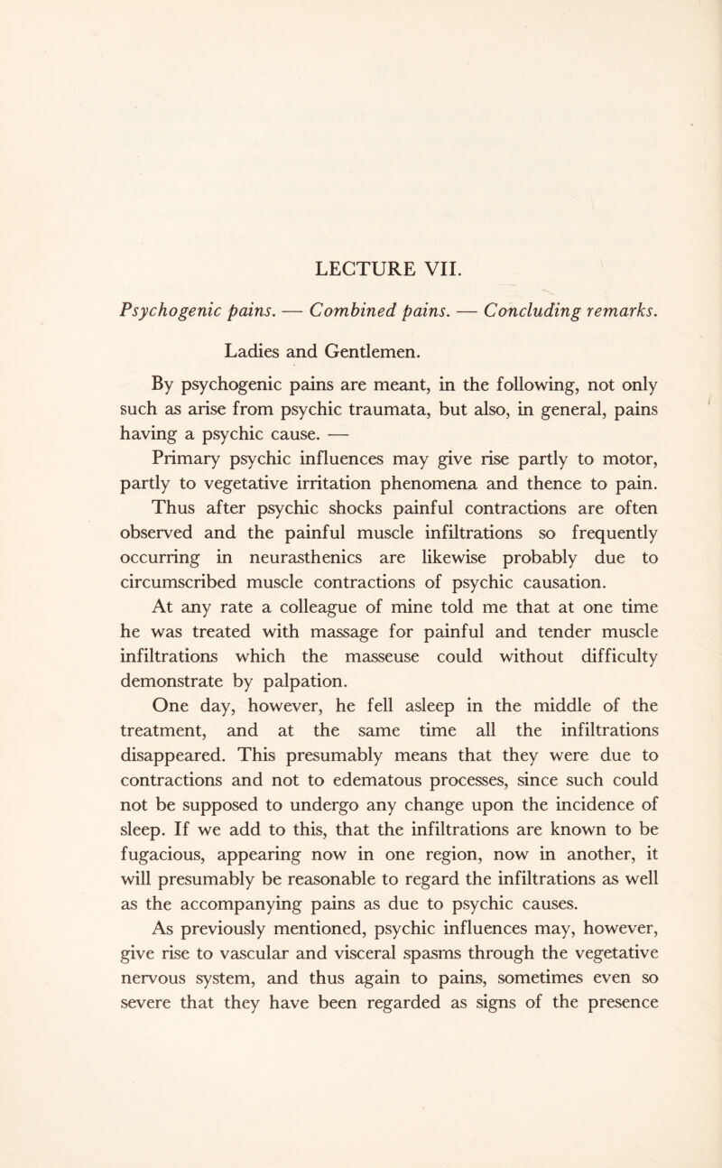 LECTURE VII. Psychogenic pains. — Combined pains. — Concluding remarks. Ladies and Gentlemen. By psychogenic pains are meant, in the following, not only such as arise from psychic traumata, but also, in general, pains having a psychic cause. — Primary psychic influences may give rise partly to motor, partly to vegetative irritation phenomena and thence to pain. Thus after psychic shocks painful contractions are often observed and the painful muscle infiltrations so frequently occurring in neurasthenics are likewise probably due to circumscribed muscle contractions of psychic causation. At any rate a colleague of mine told me that at one time he was treated with massage for painful and tender muscle infiltrations which the masseuse could without difficulty demonstrate by palpation. One day, however, he fell asleep in the middle of the treatment, and at the same time all the infiltrations disappeared. This presumably means that they were due to contractions and not to edematous processes, since such could not be supposed to undergo any change upon the incidence of sleep. If we add to this, that the infiltrations are known to be fugacious, appearing now in one region, now in another, it will presumably be reasonable to regard the infiltrations as well as the accompanying pains as due to psychic causes. As previously mentioned, psychic influences may, however, give rise to vascular and visceral spasms through the vegetative nervous system, and thus again to pains, sometimes even so severe that they have been regarded as signs of the presence