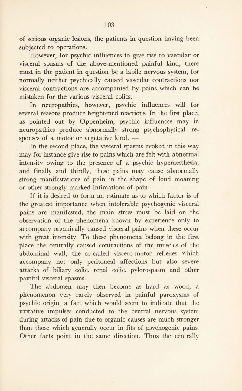 of serious organic lesions, the patients in question having been subjected to operations. However, for psychic influences to give rise to vascular or visceral spasms of the above-mentioned painful kind, there must in the patient in question be a labile nervous system, for normally neither psychically caused vascular contractions nor visceral contractions are accompanied by pains which can be mistaken for the various visceral colics. In neuropathies, however, psychic influences will for several reasons produce heightened reactions. In the first place, as pointed out by Oppenheim, psychic influences may in neuropathies produce abnormally strong psychophysical re¬ sponses of a motor or vegetative kind. — In the second place, the visceral spasms evoked in this way may for instance give rise to pains which are felt with abnormal intensity owing to the presence of a psychic hyperaesthesia, and finally and thirdly, these pains may cause abnormally strong manifestations of pain in the shape of loud moaning or other strongly marked intimations of pain. If it is desired to form an estimate as to which factor is of the greatest importance when intolerable psychogenic visceral pains are manifested, the main stress must be laid on the observation of the phenomena known by experience only to accompany organically caused visceral pains when these occur with great intensity. To these phenomena belong in the first place the centrally caused contractions of the muscles of the abdominal wall, the so-called viscero-motor reflexes which accompany not only peritoneal affections but also severe attacks of biliary colic, renal colic, pylorospasm and other painful visceral spasms. The abdomen may then become as hard as wood, a phenomenon very rarely observed in painful paroxysms of psychic origin, a fact which would seem to indicate that the irritative impulses conducted to the central nervous system during attacks of pain due to organic causes are much stronger than those which generally occur in fits of psychogenic pains. Other facts point in the same direction. Thus the centrally