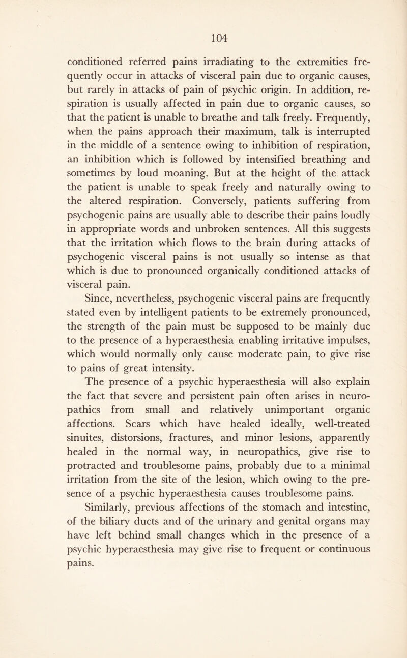 conditioned referred pains irradiating to the extremities fre¬ quently occur in attacks of visceral pain due to organic causes, but rarely in attacks of pain of psychic origin. In addition, re¬ spiration is usually affected in pain due to organic causes, so that the patient is unable to breathe and talk freely. Frequently, when the pains approach their maximum, talk is interrupted in the middle of a sentence owing to inhibition of respiration, an inhibition which is followed by intensified breathing and sometimes by loud moaning. But at the height of the attack the patient is unable to speak freely and naturally owing to the altered respiration. Conversely, patients suffering from psychogenic pains are usually able to describe their pains loudly in appropriate words and unbroken sentences. All this suggests that the irritation which flows to the brain during attacks of psychogenic visceral pains is not usually so intense as that which is due to pronounced organically conditioned attacks of visceral pain. Since, nevertheless, psychogenic visceral pains are frequently stated even by intelligent patients to be extremely pronounced, the strength of the pain must be supposed to be mainly due to the presence of a hyperaesthesia enabling irritative impulses, which would normally only cause moderate pain, to give rise to pains of great intensity. The presence of a psychic hyperaesthesia will also explain the fact that severe and persistent pain often arises in neuro¬ pathies from small and relatively unimportant organic affections. Scars which have healed ideally, well-treated sinuites, distorsions, fractures, and minor lesions, apparently healed in the normal way, in neuropathies, give rise to protracted and troublesome pains, probably due to a minimal irritation from the site of the lesion, which owing to the pre¬ sence of a psychic hyperaesthesia causes troublesome pains. Similarly, previous affections of the stomach and intestine, of the biliary ducts and of the urinary and genital organs may have left behind small changes which in the presence of a psychic hyperaesthesia may give rise to frequent or continuous pains.